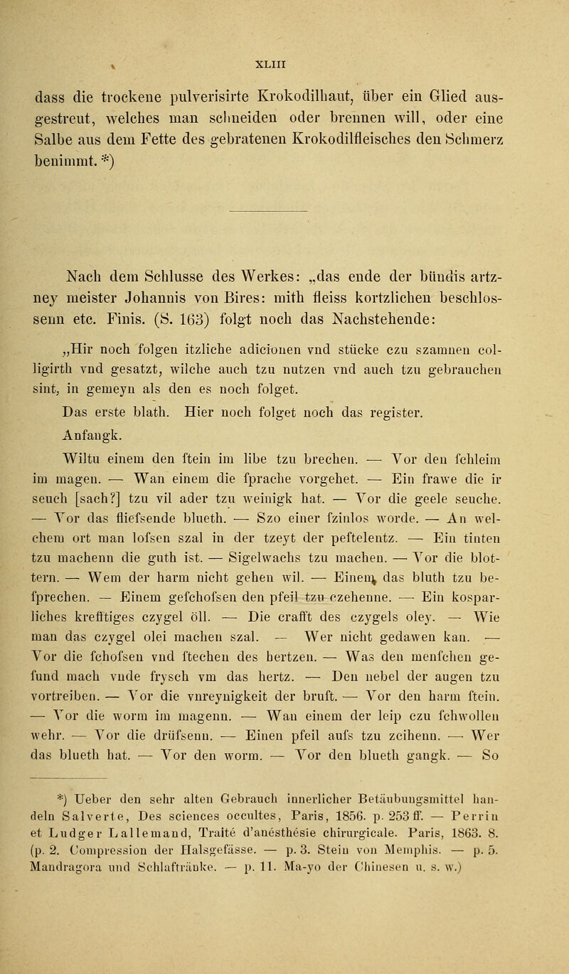 dass die trockene pulverisirte Krokodilhaut, über ein Glied aus- gestreut, welches man schneiden oder brennen will, oder eine Salbe aus dem Fette des gebratenen Krokodilfleisches den Schmerz benimmt. *) Nach dem Schlüsse des Werkes: „das ende der bündis artz- ney meister Johannis von Bires: mith fleiss kortzlichen beschlos- senn etc. Finis. (S. 163) folgt noch das Nachstehende: „Hir noch folgen itzliche adicionen vnd stücke czu szamneu col- ligirth vnd gesatzt, wilche auch tzu nutzen vnd auch tzu gebrauchen sint, in genieyn als den es noch folget. Das erste blath. Hier noch folget noch das register. Anfall gk. Wiltu einem den ftein im libe tzu brechen. ■—■ Vor den fchleim im magen. — Wan einem die fprache vorgehet. — Ein frawe die ir seuch [sach?] tzu vil ader tzu weinigk hat. — Vor die geele seuche. •— Vor das fliefsende blueth. ■—■ Szo einer fzinlos worde. — An wel- chem ort man lofsen szal in der tzeyt der peftelentz. — Ein tinten tzu machenn die guth ist. — Sigelwachs tzu machen. — Vor die blot- tern. — Wem der härm nicht gehen wil. — Einein, das bluth tzu be- fprechen. — Einem gefchofsen den pfeil tzu czehenne. —■ Ein kospar- liches krefftiges czygel öll. — Die erafft des czygels oley. — Wie man das czygel olei machen szal. — Wer nicht gedawen kau. — Vor die fchofseu vnd ftechen des hertzen. — Was den menfchen ge- fund mach vnde frysch vm das hertz. — Den nebel der äugen tzu vortreiben. — Vor die vnreynigkeit der bruft. — Vor den härm ftein. — Vor die worm im magenn. — Wan einem der leip czu fchwollen wehr. — Vor die drüfsenu. — Einen pfeil aufs tzu zcihenn. ■—• Wer das blueth hat. — Vor den worm. — Vor den blueth gangk. — So *) Ueber den sehr alten Gebrauch innerlicher Betäubungsmittel han- deln Salverte, Des sciences occultes, Paris, 1856. p. 253 fi. — Perrin et Ludger Lallemand, Traite d'anesthesie chirurgicale. Paris, 1863. 8. (p. 2. Compression der üalsgefässe. — p. 3. Stein von Memphis. — p. 5. Mandragora und Schlaftrünke. — p. 11. Ma-yo der Chinesen u. s. w.)