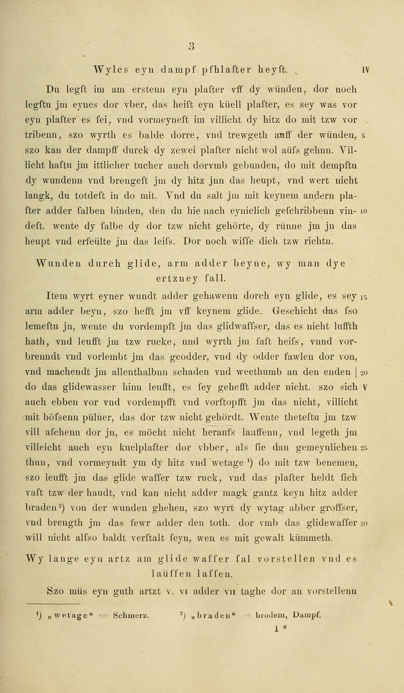 Wylcs eyn dampf pfhlafter heyft. .. IV Du legft im am erstenn eyn plafter vff dy wunden, dor noch legftu jm eynes dor vber, das heift eyn küell plafter, es sey was vor eyn plafter es fei, vnd vornieyneft im villicht dy hitz do mit tzw vor tribenn, szo wyrtli es balde dorre, vnd trewgeth auff der wunden, 5 szo kan der dampff clurck dy zcwei plafter nicht wol aüfs gehnn. Vil- licht haftu jm ittlicher tucher auch dorvmb gebunden, do mit dempftu dy wundenn vnd brengeft jm dy hitz jnn das heupt, vnd wert nicht langk, du totcleft in do mit. Vnd du salt jm mit keynem andern pla- fter adder falben binden, den du hie nach eyniclich gefchribbenn vin- 10 deft. wente dy falbe dy dor tzw nicht gehörte, dy rünne jm jn das heupt vnd erfeülte jm das leifs. Dor noch wiffe dich tzw richtn. Wunden durch glicle, arm adder beyne, wy man dye ertzney fall. Item wyrt eyner wundt adder gehawenn dorch eyn glide, es sey 15 arm adder beyn, szo hefft jm vif keynem glide. Geschieht das fso lemeftu jn, wente du vorclempft jm das glidwaffser, das es nicht luffth hath, vnd leufft jm tzw rucke, und wyrth jm faft heifs, vnnd vor- brenndt vnd vorlembt jm das geodder, vnd dy odder fawlen dor von, vnd machendt jm allenthalbnn schaden vnd weethumb an den enden [20 do das gliclewasser hinn leuift, es fey gehefft adder nicht, szo sich V auch ebben vor vnd vordenipfft vnd vorftopfft jm das nicht, villicht ^mit böfsenn püluer, das dor tzw nicht gehördt. Wente theteftu jm tzw vill afchenn dor jn, es möcht nicht heraui's lauffenu, vnd legeth jm villeicht auch eyn kuelplafter dor vbber, als fie dan gemeynlichen 25 thuu, vnd vormeyndt ym dy hitz vnd wetage l) do mit tzw beneinen, szo leuff't jm das glide waffer tzw ruck, vnd das plafter heldt fich vaft tzw der haudt, vnd kan nicht adder magk gantz keyn hitz adder braden2) von der wunden ghehen, szo wyrt dy wytag abber groffser, vnd brength jm das fewr adder den toth. dor vmb das glidewaffer 30 will nicht alfso baldt verftalt feyn, wen es mit gewalt kümmetb. Wy lange eyu artz am glide waffer fal vorstellen vnd es laüffen laffen. Szo müs eyn guth artzt v. vi adder vn taghe dor an vorstellenn l) „wetage = Schmerz. 2) „braden - brodem, Dampf.