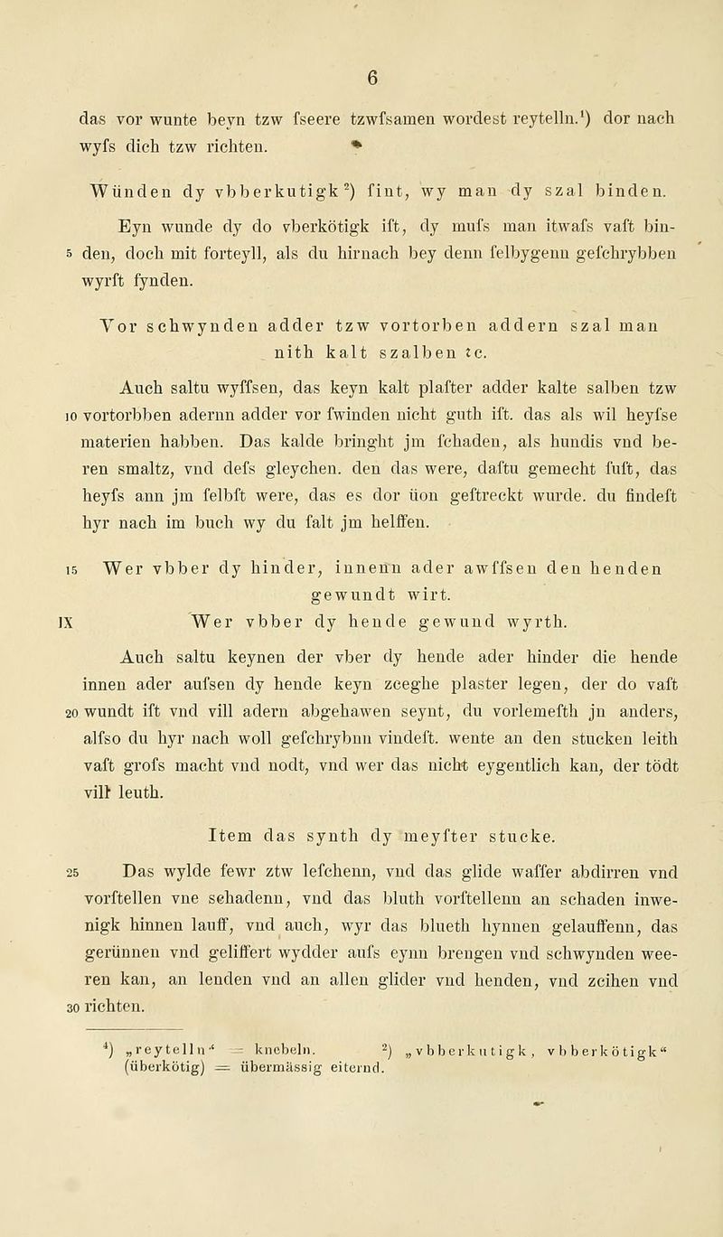 das vor wunte beyn tzw fseere tzwfsamen wordest reytelln.1) dor nach wyfs dich tzw richten. * Wunden dy vbberkutigk 2) fint, wy man dy szal binden. Eyn wunde dy do vberkötigk ift, dy mufs man itwafs vaft bin- s den, doch mit forteyll, als du hirnach bey denn felbygenn gei'chrybben wyrft fynden. Vor schwynden adder tzw vortorben addern szal man nith kalt szalben tc. Auch saltu wyffsen, das keyn kalt plafter aclder kalte salben tzw io vortorbben aclernn adder vor fwinden nicht guth ift. das als wil heyfse materien habben. Das kalde bringht jm fchaden, als hundis vnd be- ren smaltz, vnd defs gleychen. den das were, claftu gemecht fuft, das heyfs ann jm felbft were, das es dor üon geftreckt wurde, du findeft hyr nach im buch wy du falt jm helffen. 15 Wer vbber dy hinder, innenn ader awffsen den henden gewundt wirt. IX Wervbberdyhendegewund wyrth. Auch saltu keynen der vber dy hende ader hinder die hende innen ader aufsen dy hende keyn zceghe plaster legen, der do vaft 20 wundt ift vnd vill ädern abgehawen seynt, du vorlemefth jn anders, alfso du hyr nach woll gefchrybnu vindeft. wente an den stucken leith vaft grofs macht vncl nodt, vnd wer das nicht eygentlich kan, der tödt vilr leuth. Item das synth dy meyfter stucke. 25 Das wylde fewr ztw lefchenn, vnd das glide waffer abelirren vnd vorftellen vne sehadenn, vnd das bluth vorftellenn an schaden inwe- nigk hinnen lauff, vnd auch, wyr das blueth hynnen gelauffenn, das gerünnen vnd geliffert wydcler aufs eynn breiigen vnd schwynden wee- ren kan, an lenden vnd an allen glider vnd henden, vncl zeihen vnd 30 richten. 4) „reytelltv' = knebeln. 2) „vbberkutigk, v b berkötigk1 (überkötig) — übermässig eiternd.