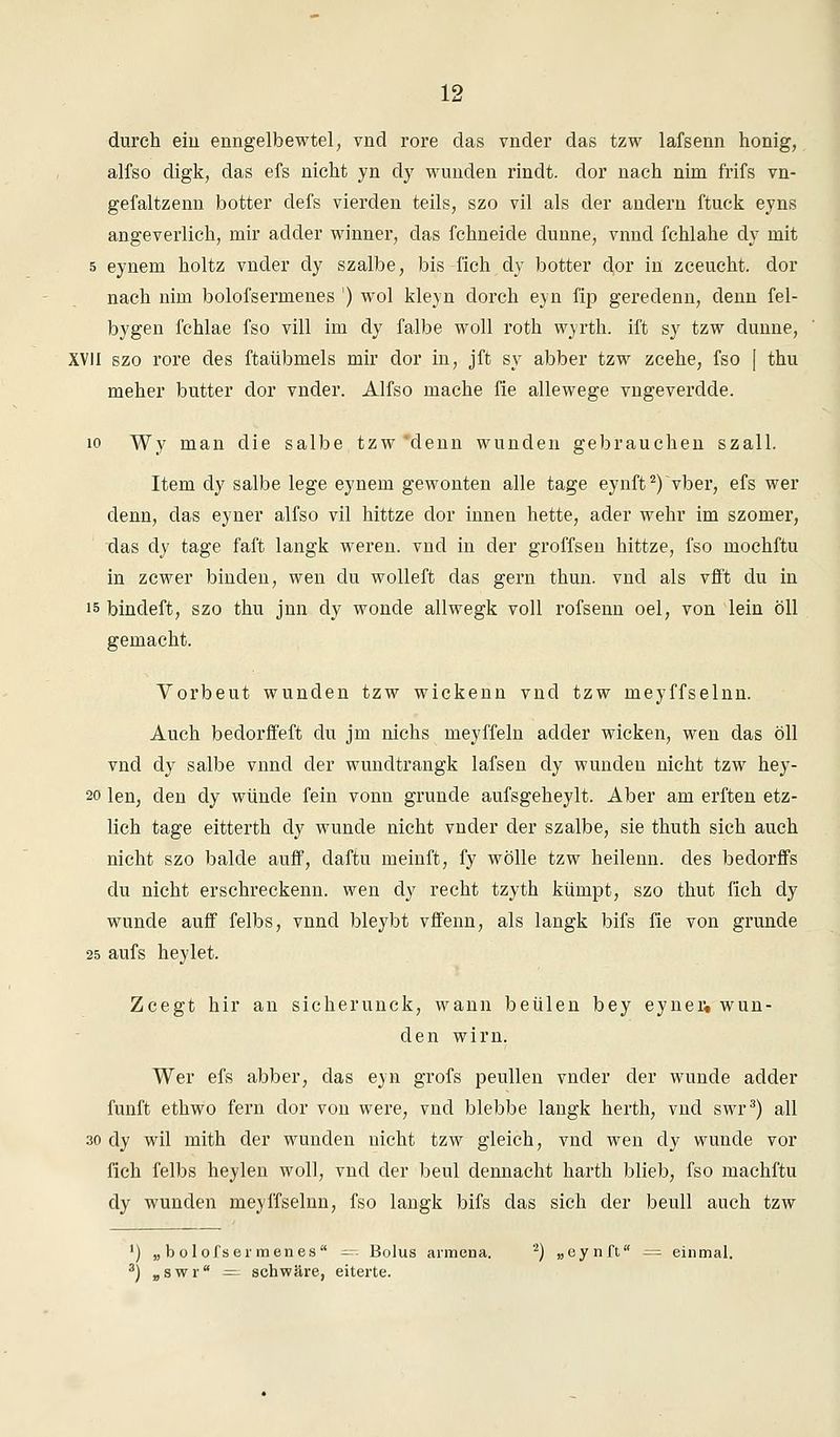 15? durch ein enngelbewtel, vnd rore das vnder das tzw lafsenn honig, alfso digk, das efs nicht yn dy wunden rindt. dor nach nim frifs vn- gefaltzenn botter defs vierden teils, szo vil als der andern ftuck eyns angeverlich, mir adder winner, das fchneide dünne, vnnd fchlahe dy mit 5 eynem holtz vnder dy szalbe, bis fich dy botter dor in zceucht. dor nach nim bolofsermenes ') wol kleyn dorch eyn fip geredenn, denn fel- bygen fchlae fso vill im dy falbe woll roth wyrth. ift sy tzw dünne, XVII szo rore des ftaübmels mir dor in, jft sy abber tzw zcehe, fso [ thu meher butter dor vnder. Alfso mache fie allewege vngeverdde. 10 Wy man die salbe tzw 'denn wunden gebrauchen szall. Item dy salbe lege eynem gewonten alle tage eynft2)>ber, efs wer denn, das eyner alfso vil hittze dor innen hette, ader wehr im szomer, das dy tage faft langk weren. vnd in der groffsen hittze, fso mochftu in zcwer binden, wen du wolleft das gern thun. vnd als vfft du in is bindeft, szo thu jnn dy wonde allwegk voll rofsenn oel, von lein oll gemacht. Vorbeut wunden tzw wickenn vnd tzw meyffselnn. Auch bedorffeft du jm nichs meyffeln adder wicken, wen das öll vnd dy salbe vnnd der wundtrangk lafsen dy wunden nicht tzw hey- 20 len, den dy wunde fein vonn gründe aufsgeheylt. Aber am erften etz- lich tage eitterth dy wunde nicht vnder der szalbe, sie thuth sich auch nicht szo balde auff, daftu meinft, fy wolle tzw heilenn. des bedorffs du nicht erschreckenn. wen dy recht tzyth kümpt, szo thut fich dy wunde auff felbs, vnnd bleybt vffenn, als langk bifs fie von gründe 25 aufs heylet. Zcegt hir an sicherunck, wann beulen bey eyner« wun- den wirn. Wer efs abber, das eyn grofs peullen vnder der wunde adder fünft ethwo fern clor von were, vnd blebbe langk herth, vnd swr3) all 30 dy wil mith der wunden nicht tzw gleich, vnd wen cly wunde vor fich felbs heylen woll, vnd der beul dennacht harth blieb, fso machftu dy wunden meyffselnn, fso langk bifs das sich der beull auch tzw ') „bolofsermenes = Bolus armena. 2) „eynft — einmal.