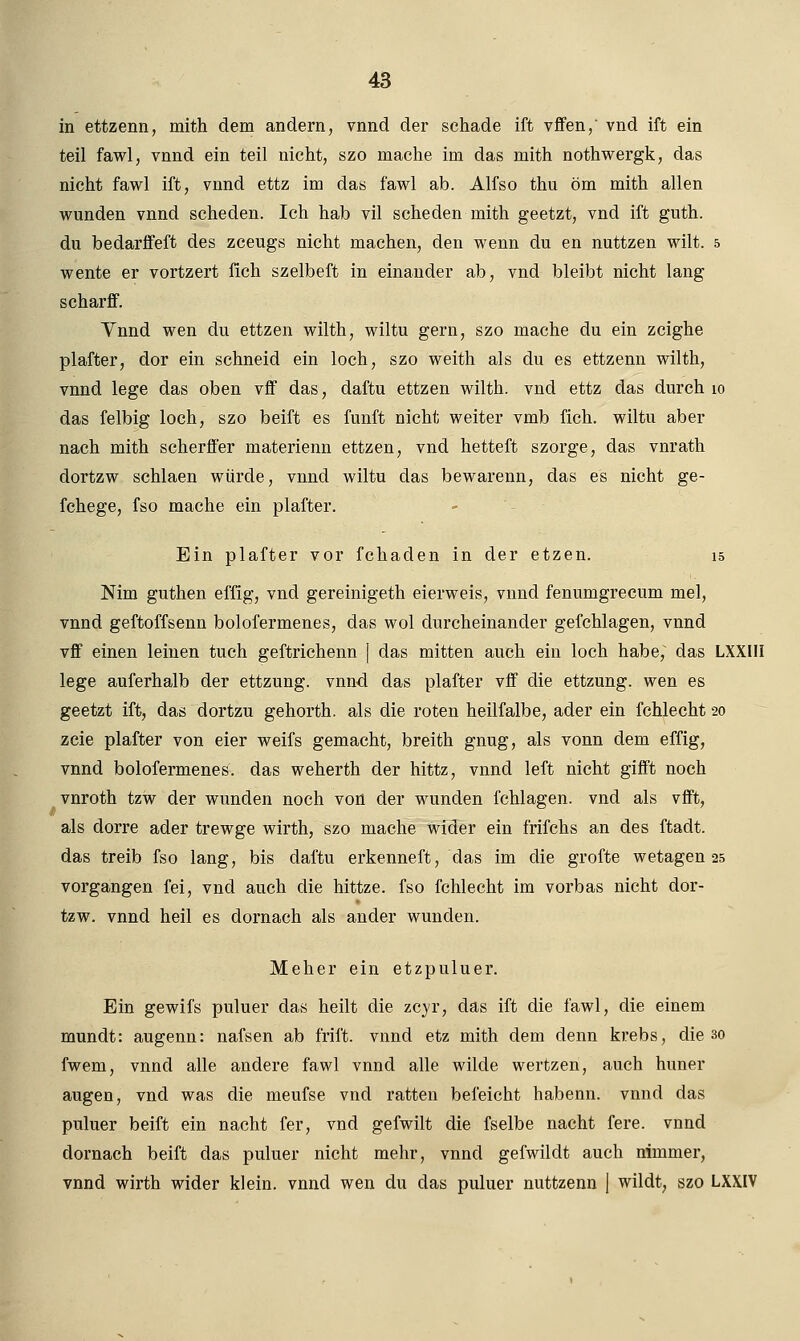 in ettzenn, mith dem andern, vnnd der schade ift vffen, vnd ift ein teil fawl, vnnd ein teil nicht, szo mache im das mith nothwergk, das nicht fawl ift, vnnd ettz im das fawl ab. Alfso thu öm mith allen wunden vnnd scheden. Ich hab vil scheden mith geetzt, vnd ift guth. du bedarffeft des zceugs nicht machen, den wenn du en nuttzen wilt. 5 wente er vortzert lieh szelbeft in einander ab, vnd bleibt nicht lang scharff. Ynnd wen du ettzen wilth, wiltu gern, szo mache du ein zeighe plafter, dor ein schneid ein loch, szo weith als du es ettzenn wilth, vnnd lege das oben vff das, daftu ettzen wilth. vnd ettz das durch 10 das felbig loch, szo beift es fünft nicht weiter vmb fich. wiltu aber nach mith scherffer materienn ettzen, vnd hetteft szorge, das vnrath dortzw schlaen würde, vnnd wiltu das bewarenn, das es nicht ge- fchege, fso mache ein plafter. Ein plafter vor fchaden in der etzen. 15 Nim guthen effig, vnd gereinigeth eierweis, vnnd fenumgrecum mel, vnnd geftoffsenn bolofermenes, das wol durcheinander gefchlagen, vnnd vff einen leinen tuch geftrichenn J das mitten auch ein loch habe, das LXXIII lege auferhalb der ettzung. vnnd das plafter vff die ettzung. wen es geetzt ift, das dortzu gehorth. als die roten heilfalbe, ader ein fchlecht 20 zeie plafter von eier weifs gemacht, breith gnug, als vonn dem effig, vnnd bolofermenes. das weherth der hittz, vnnd left nicht gifft noch vnroth tzw der wunden noch von der wunden fchlagen. vnd als vfft, als dorre ader trewge wirth, szo mache Wider ein frifchs an des ftadt. das treib fso lang, bis daftu erkenneft, das im die grofte wetagen 25 vorgangen fei, vnd auch die hittze. fso fchlecht im vorbas nicht dor- tzw. vnnd heil es dornach als ander wunden. Meher ein etzpuluer. Ein gewifs puluer das heilt die zcyr, das ift die fawl, die einem mundt: augenn: nafsen ab frift. vnnd etz mith dem denn krebs, die 30 fwem, vnnd alle andere fawl vnnd alle wilde wertzen, auch huner äugen, vnd was die meufse vnd ratten befeicht habenn. vnnd das puluer beift ein nacht fer, vnd gefwilt die fselbe nacht fere. vnnd dornach beift das puluer nicht mehr, vnnd gefwildt auch nimmer, vnnd wirth wider klein, vnnd wen du das puluer nuttzenn J wildt, szo LXXIV
