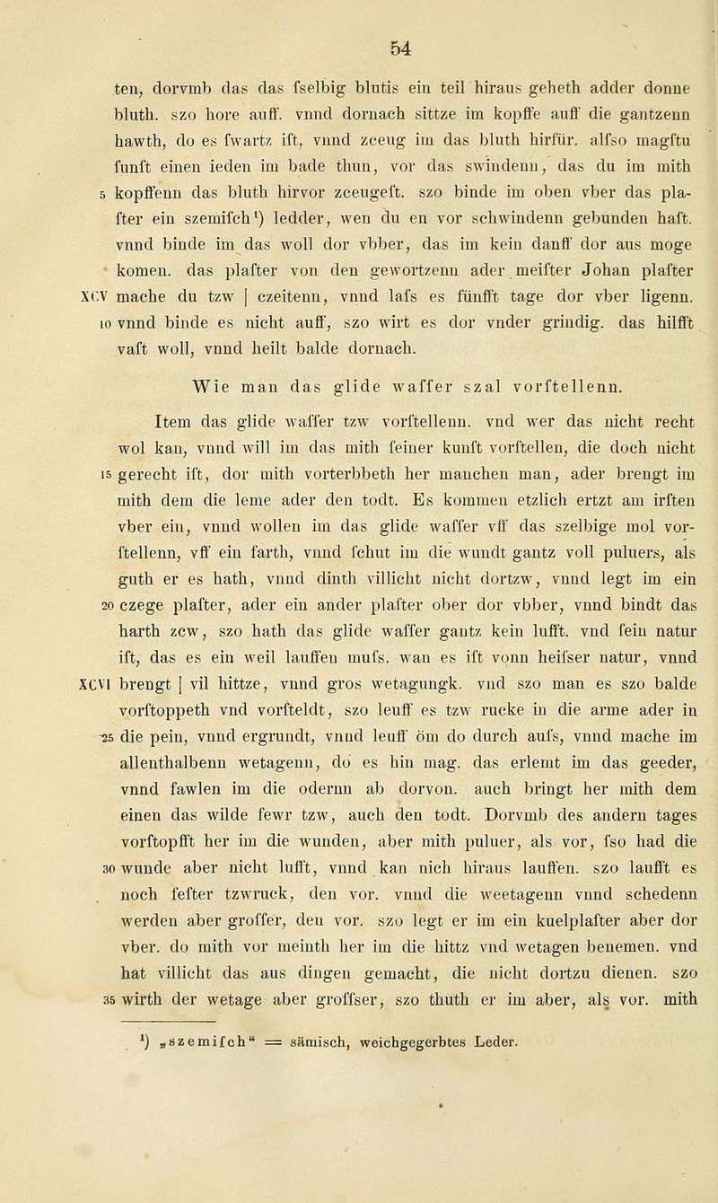 ten, dorvmb das das fselbig blutis ein teil hiraus geheth adder donne bluth. szo höre auff. vnnd dornach sittze im kopffe aufl' die gantzenn hawth, do es fwartz ift, vnnd zceug im das bluth hirfiir. alfso magftu fünft einen ieden im bade thun, vor das swindenn, das du im mith 5 kopffenn das bluth hirvor zceugeft. szo binde im oben vber das pla- fter ein szemifch1) ledder, wen du en vor schwindenn gebunden haft. vnnd binde im das woll dor vbber, das im kein danff dor aus möge • komen. das plafter von den gewortzenn ader. meifter Johan plafter XCV mache du tzw | czeitenn, vnnd lafs es fünfft tage dor vber ligenn. 10 vnnd binde es nicht auff, szo wirt es dor vnder grindig, das hilfft vaft woll, vnncl heilt balde dornach. Wie man das glide waffer szal vorftellenn. Item das glide waffer tzw vorftellenn. vnd wer das nicht recht wol kan, vnnd will im das mith feiner kunft vorffcellen, die doch nicht 15 gerecht ift, dor mith vorterbbeth her manchen man, ader brengt im mith dem die lerne ader den todt. Es kommen etzlich ertzt am irften vber ein, vnnd wollen im das glide waffer vff das szelbige mol vor- ftellenn, vff ein farth, vnnd fchut im die wundt gantz voll puluers, als guth er es hath, vnnd dinth villicht nicht dortzw, vnnd legt im ein 20 czege plafter, ader ein ander plafter ober dor vbber, vnnd bindt das harth zcw, szo hath das glide waffer gantz kein lufft. vnd fein natur ift, das es ein weil lauffen mufs. wan es ift vonn heifser natur, vnnd XCV1 brengt [ vil hittze, vnnd gros wetagungk. vnd szo man es szo balde vorftoppeth vnd vorfteldt, szo leuff es tzw rucke in die arme ader in -25 die pein, vnnd ergrundt, vnnd leuff öm do durch aufs, vnnd mache im allenthalbenn wetagenn, do es hin mag. das erlernt im das geeder, vnnd fawlen im die odernn ab dorvon. auch bringt her mith dem einen das wilde fewr tzw, auch den todt. Dorvmb des andern tages vorftopfft her im die wunden, aber mith puluer, als vor, fso had die 30 wunde aber nicht lufft, vnnd kan nich hiraus lauffen. szo laufft es noch fefter tzwruck, den vor. vnnd die weetagenn vnnd schedenn werden aber groffer, den vor. szo legt er im ein kuelplafter aber dor vber. do mith vor meinth her im die hittz vnd wetagen benemen. vnd hat villicht das aus dingen gemacht, die nicht dortzu dienen, szo 35 wirth der wetage aber groffser, szo thuth er im aber, als vor. mith ') „szemifch = sämisch, weichgegerbtes Leder.
