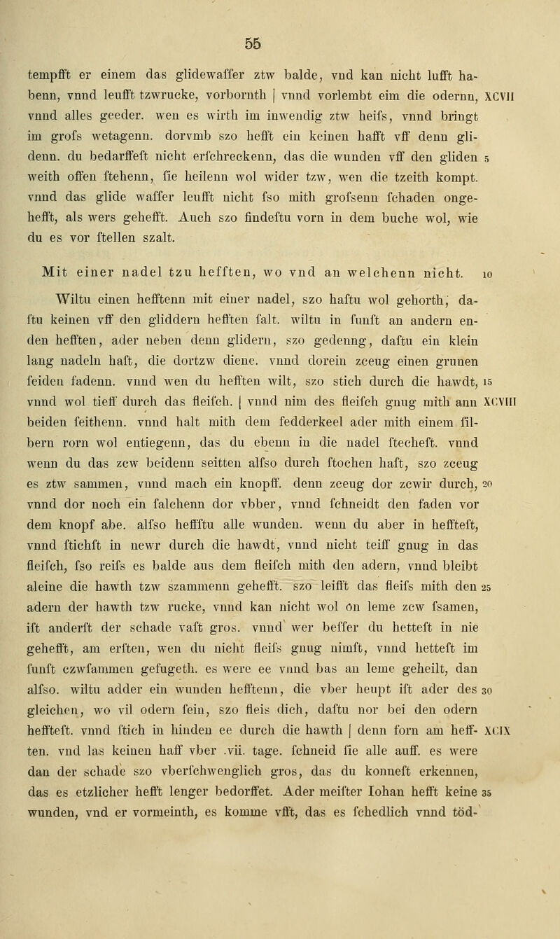 tenrpfft er einem das glidewaffer ztw balde, vnd kan nicht lufft ha- benn, vnnd leufft tzwrucke, vorbornth | vnnd vorlenibt ehn die odernn, XCV1I vnnd alles geeder. wen es wirth im inwendig ztw heifs, vnnd bringt im grofs wetagenn. dorvmb szo hefft ein keinen hafft vif denn gli- denn. du bedarffeft nicht erfchreckenn, das die wunden vff den gliden 5 weith offen ftehenn, iie heilenn wol wider tzw, wen die tzeith kompt. vnnd das glide waffer leufft nicht fso mith grofsenn fchaden onge- hefft, als wers gehefft. Auch szo findeftu vorn in dem buche wol, wie du es vor ftellen szalt. Mit einer nadel tzu hefften, wo vnd an welchenn nicht. 10 Wiltu einen hefftenn mit einer nadel, szo haftu wol gehorth,' da- ftu keinen vff den gliddern hefften falt. wiltu in fünft an andern en- den hefften, ader neben denn glidern, szo gedenng, daftu ein klein lang nadeln haft, die dortzw diene, vnnd dorein zceug einen grünen feiden fadenn. vnnd wen du hefften wilt, szo stich durch die hawdt, 15 vnnd wol tieft' durch das fleifch. | vnnd nim des fieifch gnug mith ann XCVIH beiden feithenn. vnnd halt mith dem fedderkeel ader mith einem fil- bern rorn wol entiegenn, das du ebenn in die nadel ftecheft. vnnd wenn du das zcw beidenn seitten alfso durch ftochen haft, szo zceug es ztw sammen, vnnd mach ein knopff. denn zceug dor zcwir durch, 20 vnnd dor noch ein falchenn dor vbber, vnnd fchneidt den faden vor dem knöpf abe. alfso heffftu alle wunden, wenn du aber in heffteft, vnnd ftichft in newr durch die hawdt, vnnd nicht teiff gnug in das fieifch, fso reifs es balde aus dem fleifch mith den ädern, vnnd bleibt aleine die hawth tzw szammenn gehefft. szo leiff't das fleifs mith den 25 ädern der hawth tzw rucke, vnnd kan nicht wol ön lerne zcw fsamen, ift anderft der schade vaft gros, vnnd wer beffer du hetteft in nie gehefft, am erften, wen du nicht fleifs gnug nimft, vnnd hetteft im fünft czwfammen gefugeth. es were ee vnnd bas an lerne geheilt, dan alfso. wiltu adder ein wunden hefftenn, die vber heupt ift ader des 30 gleichen, wo vil odern fein, szo fleis dich, daftu nor bei den odern heffteft. vnnd i'tich in binden ee durch die hawth J denn forn am heff- X< IX ten. vnd las keinen haft' vber .vii. tage, fchneid iie alle auff. es were dan der schade szo vberfchwenglich gros, das du konneft erkennen, das es etzlicher hefft lenger bedorffet. Ader meifter Iohan hefft keine 35 wunden, vnd er vormeinth, es komme vfft, das es fchedlich vnnd töd-