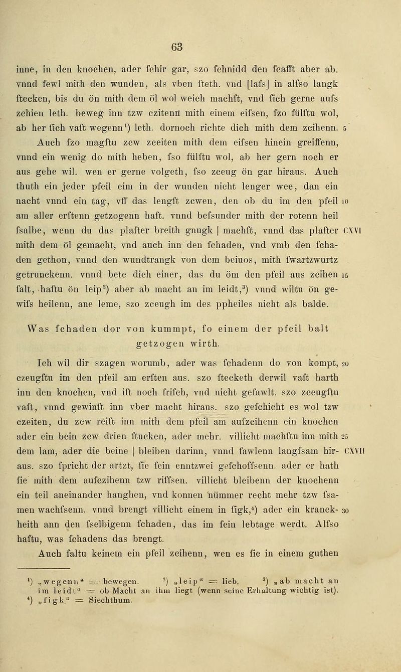 iune, in den knochen, ader fchir gar, szo fchnidd den fcafft aber ab. vnnd fewl mith den wunden, als vben fteth. vnd [lafs] in alfso langk ftecken, bis du ön mith dem öl wol weich machft, vnd fich gerne aufs zchien leth. beweg inn tzw czitenn mith einem eifsen, fzo fülftu wol, ab her fich vaffc wegenn') leth. dornoch richte dich mith dem zcihenn. 5 Auch fzo magftu zcw zceiten mith dem eifsen hinein greiffenn, vnnd ein wenig do mith heben, fso fülftu wol, ab her gern noch er aus gehe wil. wen er gerne volgeth, fso zceug ön gar hiraus. Auch thuth ein jeder pfeil eim in der wunden nicht lenger wee, dan ein nacht vnnd ein tag, vff das lengft zcwen, den ob du im den pfeil 10 am aller erftenn getzogenn haft. vnnd befsunder mith der rotenn heil fsalbe, wenn du das plafter breith gnugk | machft, vnnd das plafter CXVI mith dem öl gemacht, vnd auch inn den fchaden, vnd vmb den fcha- den gethon, vnnd den wundtrangk von dem beiuos, mith fwartzwurtz getrunckenn. vnnd bete dich einer, das du öm den pfeil aus zeihen 15 falt, haftu ön leip2) aber ab macht an im leidt,3) vnnd wiltu ön ge- wifs heilenn, ane lerne, szo zceugh im des ppheiles nicht als balde. Was fchaden dor von kummpt, fo einem der pfeil balt getzogen wirth. Ich wil dir szagen worumb, ader was fchadenn do von kompt, 20 czeugftu im den pfeil am erften aus. szo ftecketh derwil vaft harth inn den knochen, vnd iffc noch frifch, vnd nicht gefawlt. szo zceugftu vaft, vnnd gewinft inn vber macht hiraus. szo gefchicht es wol tzw czeiten, du zcw reift inn mith dem pfeil am aufzeihenn ein knochen ader ein bein zcw drien ftucken, ader mehr, villicht machftu inn mith 25 dem lam, ader die beine | bleiben darinn, vnnd fawlenn langfsam hir- CXVII aus. szo fpricht der artzt, fie fein enntzwei gefchoffsenu. ader er hath fie mith dem aufezihenn tzw riffsen. villicht bleibenn der knochenn ein teil aneinander hanghen, vnd können nümmer recht mehr tzw fsa- men wachfsenn. vnnd brengt villicht einem in figk,4) ader ein kranck- 30 heith ann den fselbigenu fchaden, das im fein lebtage werdt. Alfso haftu, was fchadens das brengt. Auch faltu keinem ein pfeil zcihenn, wen es fie in einem guthen l) „wegenn — bewegen. -) „leip — lieb. 3) „ab macht an im leidt - ob Macht an ihm liegt (wenn seine Erhaltung wichtig ist). 4) „figk. = Siechthum.