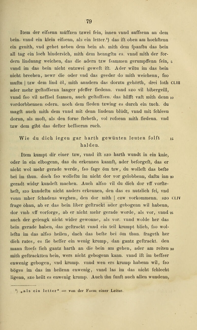 Item der eifsenn müffzen tzwei fein, innen vnnd auffsenn an dem bein. vnnd ein klein eifsenn, als ein letter.1) das ift oben am hochftenn ein genith, vnd gehet neben dem bein ab. mith dem fpanftu das bein all tag ein loch hindersich, mith dem henngftu es. vnnd mith der for- dern lindunng weichen, das die ädern tzw fsammen gerumpffenn fein, 5 vnnd im das bein nicht entzwei geweft ift. Ader wiltu im das bein nicht brechen, newr die oder vnd das geeder do mith weichenn, fso muftu | tzw dem lind öl, mith anndern das dorztu gehörth, drei loth CLIII ader mehr geftoffsenn langer pfeffer fiedenn. vnnd szo vil bibergeill, vnnd fso vil neffsel fsamen, auch geftoffsen. das hilfft vaft mith denn 10 vordorbbennen odern. noch dem fieden tzwing es durch ein tuch. du magft auch mith dem vnnd mit denn lindenn blüdt, vnnd mit fchleen dornn, als moft, als den forne fteheth, vol rofsenn mith fiedenn. vnd tzw dem gibt das defter beffsernn ruch. Wie du dich iegen gar harth gewünten leuten folft 15 halden. Item kumpt dir einer tzw, vnnd ift szo harth wundt in ein knie, oder in ein elbogenn, das du erkennen kannft, ader beforgeft, das er nicht wol mehr gerade werde, fso fage öm tzw, du wolleft das befte bei im thun. doch fso wolleftu im nicht dor vor gelobbenn, daftu inn 20 geradt wide«r kundeft machen. Auch alfso vil du dich dor vff vorfte- heft, szo kundeftu nicht anders erkennen, den das es nutzlich fei, vnd vonn mher fchadens weghen, den dor mith [ czw vorkommenn. szo CUV frage öhnn, ab er das bein liber geftrackt ader gebogenn wil habenn, dor vmb vff vorforge, ab er nicht mehr gerade worde, als vor, vnnd 25 auch der gelengk nicht wider gewönne, als vor. vnnd wolde her das bein gerade haben, das geftrackt vnnd ein teil krumpt blieb, fso wol- leftu im das alfso heilen, dach das befte bei öm thun. frageth her dich rates, es fie beffer ein wenig krump, dan gantz geftrackt. den mann ftoefs fich gantz harth an die bein am gehen, ader am reiten 30 mith geftracktten bein, wers nicht gebogenn kann, vnnd ift im beffser enwenig gebogen, vnd krump. vnnd wen ers krump habenn wil, fso böges im das im heilenn enwenig, vnnd las im das nicht fchlecht ligenn, szo heilt es enwenig krump. Auch thu fünft auch allen wundenn, l) „als ein letter = von der Form einer Leiter.
