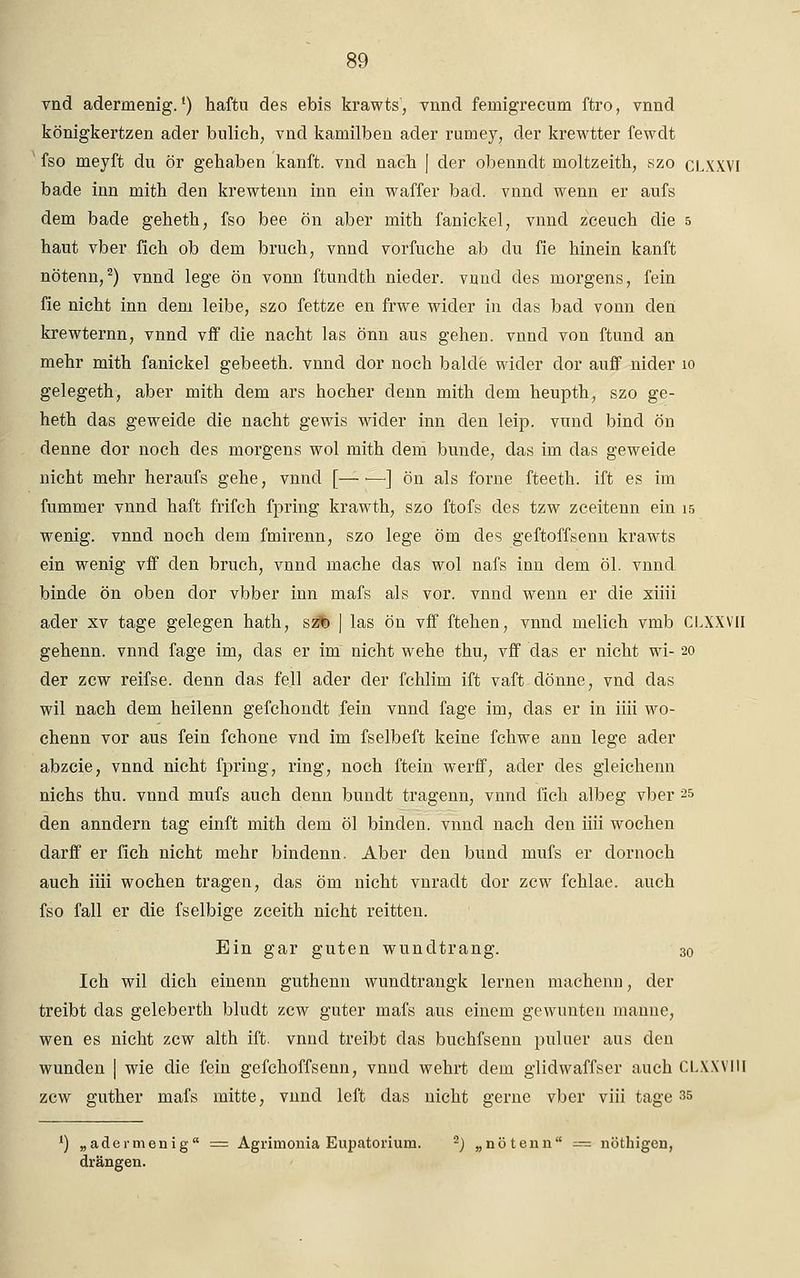vnd adermenig.l) haftu des ebis krawts', vnnd femigrecum ftro, vnnd königkertzen ader bulich, vnd kamilben ader rumey, der krewtter fewdt fso meyft du ör gehaben kanft. vnd nach J der obenndt moltzeith, szo CLXXVI bade inn mith den krewtenn inn ein waffer bad. vnnd wenn er aufs dem bade geheth, fso bee ön aber mith fanickel, vnnd zceuch die 5 haut vber fich ob dem brach, vnnd vorfuche ab du fie hinein kanft nötenn,2) vnnd lege ön vonn ftundth nieder, vnnd des morgens, fein fie nicht inn dem leibe, szo fettze en frwe wider in das bad vonn den krewternn, vnnd vff die nacht las önn aus gehen, vnnd von ftund an mehr mith fanickel gebeeth. vnnd dor noch balcle wider dor auff nider 10 gelegeth, aber mith dem ars hocher denn mith dem heupth, szo ge- heth das geweide die nacht gewis wider inn den leip. vund bind ön denne dor noch des morgens wol mith dem bunde, das im das geweide nicht mehr heraufs gehe, vnnd [— •—•] ön als forne fteeth. ift es im fummer vnnd haft frifch fpring krawth, szo ftofs des tzw zceitenn ein 15 wenig, vnnd noch dem fmirenn, szo lege öm des geftoffsenn krawts ein wenig vff den brach, vnnd mache das wol nafs inn dem öl. vnnd binde ön oben dor vbber inn mafs als vor. vnnd wenn er die xiiii ader xv tage gelegen hath, sz% | las ön vff ftehen, vnnd melich vmb CLXXVII gehenn. vnnd fage im, das er im nicht wehe thu, vff das er nicht wi- 20 der zcw reifse. denn das feil ader der fchlim ift vaft dönne, vnd das wil nach dem heilenn gefchondt fein vnnd fage im, das er in iiii wo- chenn vor aus fein fchone vnd im fselbeft keine fchwe ann lege ader abzcie, vnnd nicht fpring, ring, noch ftein werff, ader des gleichenn nichs thu. vnnd mufs auch denn bundt tragenn, vnnd fich albeg vber 25 den anndern tag einft mith dem öl binden, vnnd nach den iiii wochen darff er fich nicht mehr bindenn. Aber den bund mufs er dornoch auch iiii wochen tragen, das öm nicht vnradt dor zcw fchlae. auch fso fall er die fselbige zceith nicht reitten. Ein gar guten wundtrang. 30 Ich wil dich einenn guthenn wundtrangk lernen machenn, der treibt das geleberth bludt zcw guter mafs aus einem gewunten manne, wen es nicht zcw alth ift. vnnd treibt das buchfsenn puluer aus den wunden | wie die fein gefchoffsenn, vnnd wehrt dem glidwaffser auch CLXXVIII zcw guther mafs mitte, vnnd left das nicht gerne vber viii tage 35 J) „adermenig = Agrimonia Eupatorium. 2J „nötenn — nöthigen, drängen.