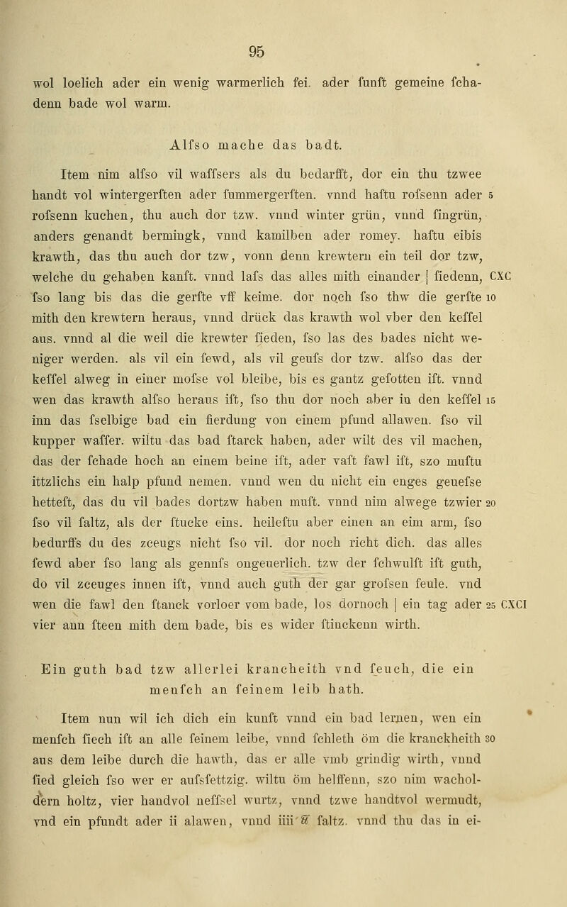 wol loelich ader ein wenig warmerlich fei. ader fünft gemeine fcha- denn bade wol warm. Alfso mache das badt. Item nim alfso vil waffsers als du bedarfft, dor ein thu tzwee handt vol wintergerften ader fummergerften. vnnd haftu rofsenn ader 5 rofsenn kuchen, thu auch dor tzw. vnnd winter grün, vnnd fingrün, anders genau dt bermingk, vnnd kamilben ader roniey. haftu eibis krawth, das thu auch dor tzw, vonn denn krewteru ein teil dor tzw, welche du gehaben kanft. vnnd lafs das alles mith einander [ fiedenn, CXC Tso lang bis das die gerfte vff keime, dor noch fso thw die gerfte 10 mith den krewtern heraus, vnnd drück das krawth wol vber den keffel aus. vnnd al die weil die krewter fieden, fso las des bacles nicht we- niger werden, als vil ein fewd, als vil geufs dor tzw. alfso das der keffel alweg in einer mofse vol bleibe, bis es gantz gefotten ift. vnnd wen das krawth alfso heraus ift, fso thu dor noch aber in den keffel 15 inn das fselbige bad ein fierdung von einem pfund allawen. fso vil kupper waffer. wiltu das bad ftarck haben, ader wilt des vil machen, das der fchade hoch an einem beine ift, ader vaft fawl ift, szo muftu ittzlichs ein halp pfund nemen. vnnd wen du nicht ein enges geuefse hetteft, das du vil bades dortzw haben muft. vnnd nim alwege tzwier 20 fso vil faltz, als der ftucke eins, heileftu aber einen an eim arm, fso bedurffs du des zceugs nicht fso vil. dor noch rieht dich, das alles fewd aber fso lang als gennfs ongeuerlich. tzw der fchwulft ift guth, do vil zceuges innen ift, vnnd auch guth der gar grofsen feule. vnd wen die fawl den ftanck vorloer vom bade, los dornoch [ ein tag ader 25 CXCI vier ann fteen mith dem bade, bis es wider ftinckenn wirth. Ein guth bad tzw allerlei krancheith vnd feudi, die ein menfeh an feinem leib hath. Item nun wil ich dich ein kunft vnnd ein bacl lernen, wen ein menfeh fiech ift an alle feinem leibe, vnnd fchleth öin die kranckheith 30 aus dem leibe durch die hawth, das er alle vmb grindig wirth, vnnd fied gleich fso wer er aufsfettzig. wiltu öm helffenn, szo nim Wachol- dern holtz, vier handvol neffsel wurtz, vnnd tzwe handtvol wermudt, vnd ein pfundt ader ii alawen, vnnd iiii'S' faltz. vnnd thu das in ei-