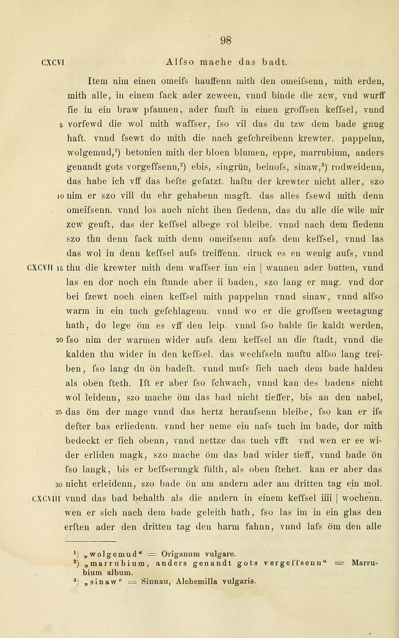 CXCVI Alfso mache das badt. Item nim einen omeifs hauffenn inith den orneifsenn, mith erden, mith alle, in einem fack ader zcween, vnnd binde die zcw, vnd wurff iie in ein braw pfannen, ader fünft in einen groffsen keffsel, vnnd s vorfewd die wol mith waffser, fso vil das du tzw dem bade gnug haft. vnnd fsewt do mith die nach gefchreibenn krewter. pappelnn, wolgemud,1) betonien mith der bloen blumen, eppe, marrubium, anders genandt gots vorgeffsenn,2) ebis, singrün, beiuofs, sinaw,3) rodweidenn, das habe ich vff das befte gefatzt. haftu der krewter nicht aller, szo 10 nim er szo vill du ehr gehabenn magft. das alles fsewd mith denn omeifsenn. vnnd los auch nicht ihen fiedenn, das du alle die wile mir zcw geuft, das der keffsel albege vol bleibe, vnnd nach dem fiedenn szo thu denn fack mith denn omeifsenn aufs dem keffsel, vnnd las das wol in denn keffsel aufs treiffenu. druck es en wenig aufs, vnnd CXCVII 15 thu die krewter mith dem waffser inn ein [ wannen ader butten, vnnd las en dor noch ein ftunde aber ii baden, szo lang er mag. vnd dor bei fzewt noch einen keffsel mith pappelnn vnnd sinaw, vnnd alfso warm in ein tuch gefchlagenn. vnnd wo er die groffsen weetagung hath, do lege öm es vff den leip. vnnd fso balde fie kaldt werden, 20 fso nim der warmen wider aufs dem keffsel an die ftadt, vnnd die kalden thu wider in den keffsel. das wechfseln muftu alfso lang trei- ben, fso lang du ön badeft. vnnd mufs fich nach dem bade halden als oben fteth. Ift er aber fso fchwach, vnnd kan des badens nicht wol leidenn, szo mache öm das bad nicht tieffer, bis an den nabel, 25 das öm der mage vnnd das hertz heraufsenn bleibe, fso kan er ifs defter bas erliedenn. vnnd her neme ein nafs tuch im bade, dor mith bedeckt er fich obenn, vnnd nettze das tuch vfft vnd wen er ee wi- der erliden magk, szo mache öm das bad wider tieff, vnnd bade ön fso langk, bis er beffserungk fülth, als oben ftehet. kan er aber das 30 nicht erleidenn, szo bade ön am andern ader am dritten tag ein mol. CXCVlil vnnd das bad behalth als die andern in einem keffsel im* | wochenn. wen er sich nach dem bade geleith hath, fso las im in ein glas den erften ader den dritten tag den härm fahnn, vnnd lafs öm den alle •) „wolgemud — Origanum vulgare. 2) „marrubium, anders genandt gots vergeffsenn = Marru- bium album. 3) „sinaw = Sinnau, Alchemilla vulgaris.