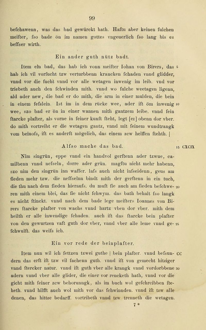 befchawenn, was das bad gewürckt hath. Haftu aber keinen fulchen nieifter, fso bade ön im narnen gottes vngeuerlich fso lang bis es beffser wirth. Ein ander guth nütz badt. Item em bad, das hab ich vonn meifter Iohan von Birers, das 5 hab ich vil vorfucht tzw verturbbenn krancken fchaden vnnd glidder, vnnd vor die fucht vnnd vor alle wetagen inwenig im leib, vnd vor triebeth auch den fchwinden mith. vnnd wo fulche weetagen ligenn, ald ader new, die bad er do mith, die arm in einer mulden, die bein in einem fefslein. Ist im in dem rücke wee, ader ift öm inwenig 10 wee, szo bad er ön in einer wannen mith gantzem leibe, vnnd fein ftarcke plafter, als vorne in feiner kunft fteht, legt [ei] obenn dor vber. do mith vortreibt er die wetagen gantz, vnnd mit feinem wundtrangk vom beiuofs, ift es anderft mögelich, das einem zcw helffen ftehth. | Alfso mache das bad. 15 CXCIX Nim singrün, eppe vnnd ein handvol gerftenn ader tzwue, ca- milbenn vnnd nefseln, dorre ader grün, magftu nicht mehr habenn, szo nim den singrün inn waffer. lafs auch nicht infseidenn, geus am fieden mehr tzw. die neffselnn bindt mith der gerftenn in ein tuch, die thu nach dem fieden hieraufs. du muft fie auch am fieden befchwe- 20 ren mith einem blei, das fie nicht fchwym. das bath behalt fso langk es nicht ftinckt. vnnd nach dem bade lege meifters Ioannes von Bi- rers ftarcke plafter von wachs vnnd hartz vben dor vber. mith dem heilth er alle inwendige fchaden. auch ift das ftarcke bein plafter von den gewurtzen vaft guth dor vber, vnnd vber alle lerne vnnd ge- 25 fchwulft. das weifs ich. Ein vor rede der beinplafter. Item nun wil ich fettzen tzwei guthe | bein plafter. vnnd befsun- CC dem das erft ift tzw vil fachenn guth. vnnd ift von gemecht hitziger vnnd ftercker natur. vnnd ift guth vber alle krangk vnnd vordorbbene 30 ädern vnnd vber alle glider, die einer vor rencketh hath, vnnd vor die gicht mith feiner zcw behorunngk, als im buch wol gefchreibben fte- heth. vnnd hilfft auch wol mith vor das fchwinndeu. vnnd ift tzw alle denen, das hittze bedarff. vortribeth vnnd tzw trenneth die wetagen. 7*
