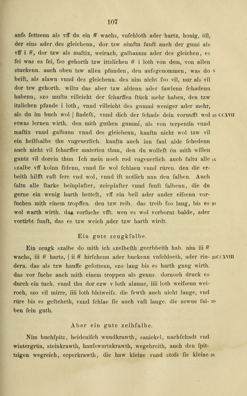 aufs fettzenn als vff du ein ft wachs, vnfchloth ader -hartz, honig, oll, der eins ader des gleichenn, dor tzw nimftu fünft auch der gumi als vff i &, dor tzw als maftix, weirach, galbanum ader des gleichen, es fei was es fei, fso gehorth tzw ittzlichen U i loth von dem, von allen stuckenn. auch oben tzw allen pfunden, den aufsgenommen, was do 5 beift, als alawn vnnd des gleichenn. des nim nicht fso vil, nur als vil dor tzw gehorth. wiltu das aber tzw aldenn ader fawlenn fchadenn habenn, szo muftu villeicht der fcharffen ftück mehr haben, den tzw itzlichen pfunde i loth, vnnd villeicht des gummi weniger ader mehr, als du im buch wol | findeft, vnnd dich der fchade dein vornurft wol 10 CCXVll etwas lernen wirth. den mith guthen gummf, als von terpentin vnnd maftix vnnd galbann vnnd des gleichenn, kanftu nicht wol tzw vil ein heilfsalbe thu vngeuerlich. kanftu auch inn faul aide fchedenn auch nicht vil fcharffer materien thun, den du wolleft ön mith willen gantz vil dorein thun Ich mein noch rod vngeuerlich. auch faltu alle 15 szalbe vff kolnn fidenn, vnnd fie wol fchlaen vnnd rüren. den die er- beith hilfft vaft fere vnd wol, vnnd ift notlich ann den falben. Auch faltu alle ftarke beinplafter, zcieplafter vnnd fünft falbenn, die du gerne ein wenig harth hetteft, vff ein beil ader ander eifsenn vor- fuchen mith einem tropffen. den tzw reib, das treib fso lang, bis es 20 wol warth wirth. das vorfuche vfft. wen es wol vorbornt balde, ader vortirbt fünft, das es tzw weich ader tzw harth wirdt. Ein gute zcugkfalbe. Ein zcugk szalbe do mith ich szelbefth geerbbeith hab. nim iii S' wachs, iii ff hartz, [ ii % hirfchenn ader buckenn vnfchloeth, ader ritt- 25CCXVIII dern. das als tzw hauffe gefottenn, szo lang bis es harth gnug wirth. das vor fuche auch mith einem troppen als genns. dornoch druck es durch ein tuch. vnnd thu dor czw v loth alaune, iiii loth weifsenn wei- roch, szo vil mirre, iiii loth bleiweifs. die fewth auch nicht lange, vnd rüre bis es gefteheth, vnnd fchlae fie auch vaft lange, die zcwue fal- 30 ben fein guth. Aber ein gute zcihfalbe. Nim buchfpitz, heidenifch wundkrawth, sanickel, nachfchadt vud wiutergrün, steinkrawth, haufswurtzkrawth, wegebreith, auch den fpit- tzigen wegreich, erperkrawth, die haw kleine vimd stofs fie kleiüe 35