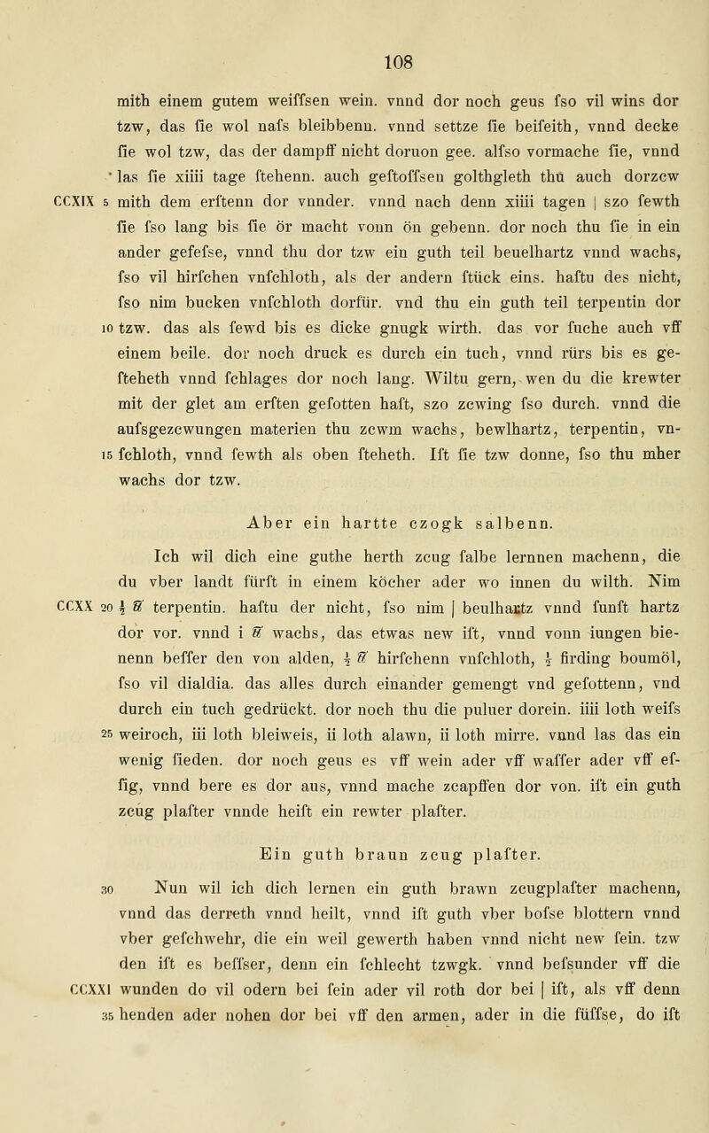mith einem gutem weiffsen wein, vnnd dor noch geus fso vil wins dor tzw, das fie wol nafs bleibbenu. vnnd settze fie beifeith, vnnd decke fie wol tzw, das der dampff nicht doruon gee. alfso vormache fie, vnnd ' las fie xiiii tage ftehenn. auch geftoffsen golthgleth thu auch dorzcw CCXIX 5 mith dem erl'tenn dor vnnder. vnnd nach denn xiiii tagen | szo fewth fie fso lang bis fie ör macht vonn ön gebenn. dor noch thu fie in ein ander gefefse, vnnd thu dor tzw ein guth teil beuelhartz vnnd wachs, fso vil hirfchen vnfchloth, als der andern ftück eins, haftu des nicht, fso nim bücken vnfchloth dorf'ür. vnd thu ein guth teil terpentin dor 10 tzw. das als fewd bis es dicke gnugk wirth. das vor fuche auch vff einem beile. dor noch druck es durch ein tuch, vnnd rürs bis es ge- fteheth vnnd fchlages dor noch lang. Wiltu gern, wen du die krewter mit der glet am erften gefotten haft, szo zcwing fso durch, vnnd die aufsgezcwungen materien thu zcwm wachs, bewlhartz, terpentin, vn- 15 fchloth, vnnd fewth als oben fteheth. Ift fie tzw donne, fso thu mher wachs dor tzw. Aber ein hartte czogk salbenn. Ich wil dich eine guthe herth zeug falbe lernnen machenn, die du vber landt fürft in einem köcher ader wo innen du wilth. Nim CCXX 20 \ U terpentin. haftu der nicht, fso nim | beulhactz vnnd fünft hartz dor vor. vnnd i U wachs, das etwas new ift, vnnd vonn iungen bie- nenn beffer den von alden, \ U hirfchenn vnfchloth, \ firding boumöl, fso vil dialdia. das alles durch einander gemengt vnd gefottenn, vnd durch ein tuch gedrückt, dor noch thu die puluer dorein. iiii loth weifs 25 weiroch, iii loth bleiweis, ii loth alawn, ii loth mirre. vnnd las das ein wenig fieden. dor noch geus es vff wein ader vff waffer ader vff ef- fig, vnnd bere es dor aus, vnnd mache zcapffen dor von. ift ein guth zeug plafter vnnde heift ein rewter plafter. Ein guth braun zeug plafter. 30 Nun wil ich dich lernen ein guth brawn zcugplafter machenn, vnnd das derreth vnnd heilt, vnnd ift guth vber bofse blottern vnnd vber gefchwehr, die ein weil gewerth haben vnnd nicht new fein, tzw den ift es beffser, denn ein fchlecht tzwgk. vnnd befsunder vff die CCXXl wunden do vil odern bei fein ader vil roth dor bei | ift, als vff denn 35 henden ader nohen dor bei vff den armen, ader in die füffse, do ift