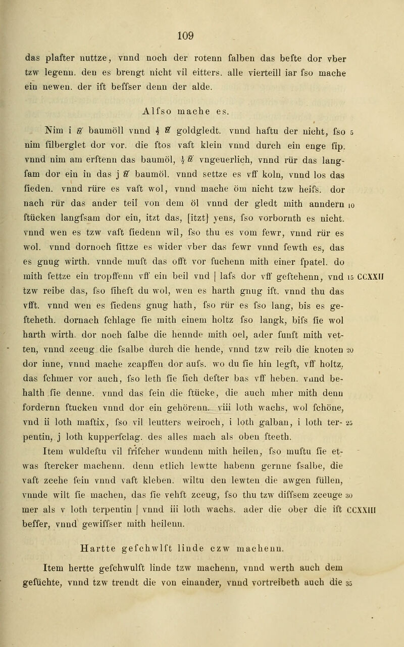 das plaffcer nuttze, vnnd noch der rotenn falben das befte dor vber tzw legenn. den es brengt nicht vil eitters. alle vierteill iar fso mache ein newen. der ift beffser denn der aide. Alfso mache es. Nim i U baumöll vnnd \ U goldgledt. vnnd haftu der nicht, fso 5 nim filberglet dor vor. die ftos vaft klein vnnd durch ein enge fip. vnnd nim am erftenn das baumöl, \ U vngeuerlich, vnnd rür das lang- fam dor ein in das j U baumöl. vnnd settze es vff koln, vnnd los das fieden. vnnd rüre es vaft wol, vnnd mache öm nicht tzw heifs. dor nach rür das ander teil von dem öl vnnd der gledt mith anndern 10 ftücken langfsam dor ein, itzt das, [itzt] yens, fso vorbornth es nicht, vnnd wen es tzw vaft fiedenn wil, fso thu es vom fewr, vnnd rür es wol. vnnd dornoch fittze es wider vber das fewr vnnd fewth es, das es gnug wirth. vnncle muft das offt vor fuchenn mith einer fpatel. do mith fettze ein tropffenn vff ein beil vnd | lafs dor vff geftehenn, vnd 15 CCXXU tzw reibe das, fso fiheft du wol, wen es harth gnug ift. vnnd thu das vfft. vnnd wen es fiedens gnug hath, fso rür es fso lang, bis es ge- fteheth. dornach fchlage fie mith einem holtz fso langk, bifs fie wol harth wirth. dor noch falbe die hennde mith oel, ader fünft mith vet- ten, vnnd zceug die fsalbe durch die hende, vnnd tzw reib die knoten 20 dor inne, vnnd mache zcapffen dor aufs, wo du fie hin legft, vff holtz, das fchmer vor auch, fso leth fie fich defter bas vff heben, vnnd be- halth fie denne. vnnd das fein die ftücke, die auch mher mith denn fordernn ftucken vnnd dor ein gehörenn. viii loth wachs, wol fchöne, vnd ii loth maftix, fso vil leutters weiroch, i loth galban, i loth ter- 25 pentiu, j loth kupperfclag. des alles mach als oben fteeth. Item wuldeftu vil frifcher wundenn mith heilen, fso muftu fie et- was ftercker machenn. denn etlich lewtte habenn gernne fsalbe, die vaft zcehe fein vnnd vaft kleben, wiltu den lewten die awgen füllen, vnnde wilt fie machen, das fie vehft zceug, fso thu tzw diffsem zceuge 30 mer als v loth terpentin [ vnnd iii loth wachs, ader die ober die ift CCXXIH beffer, vnnd gewiffser mith heilenn. Hartte gefchwlft linde czw machenn. Item hertte gefchwulft linde tzw machenn, vnnd werth auch dem gefüchte, vnnd tzw trendt die von einander, vnnd vortreibeth auch die 35