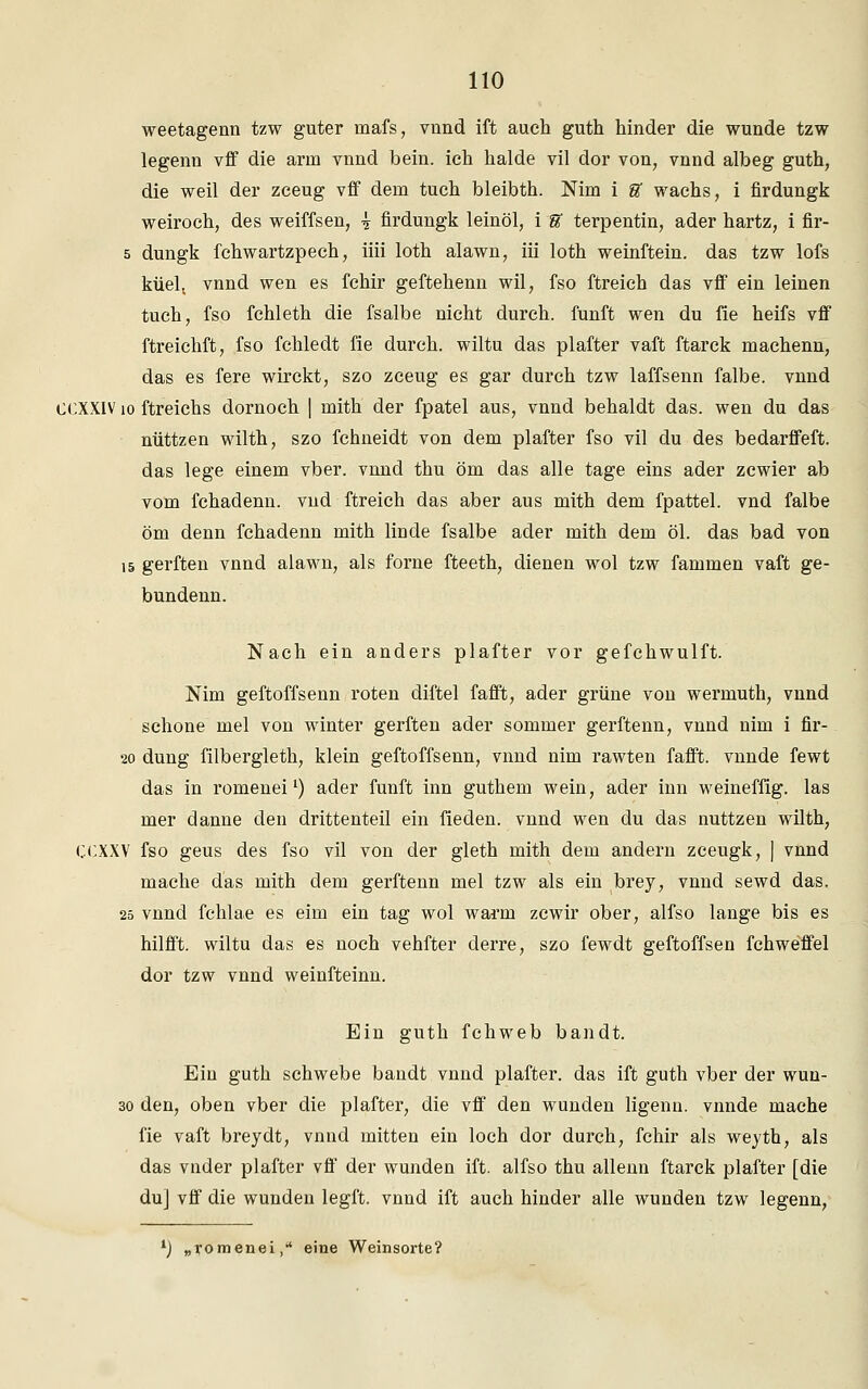 weetagenn tzw guter raafs, vnnd ift auch guth hinder die wunde tzw legenn vff die arm vnnd bein. ich halde vil dor von, vnnd albeg guth, die weil der zeeug vff dem tuch bleibth. Nim i U wachs, i firdungk weiroch, des weiffsen, \ firdungk leinöl, i U terpentin, ader hartz, i fir- 5 dungk fchwartzpech, iiii loth alawn, iii loth weinftein. das tzw lofs küel. vnnd wen es fchir geftehenn wil, fso ftreich das vff ein leinen tuch, fso fchleth die fsalbe nicht durch, fünft wen du fie heifs vff ftreichft, fso fchledt fie durch, wiltu das plafter vaft ftarck machenn, das es fere wirckt, szo zceug es gar durch tzw laffsenn falbe, vnnd CCXXIV10 ftreichs dornoch | rnith der fpatel aus, vnnd behaldt das. wen du das nüttzen wilth, szo fchneidt von dem plafter fso vil du des bedarffeft. das lege einem vber. vnnd thu öm das alle tage eins ader zcwier ab vom fchadenn. vud ftreich das aber aus mith dem fpattel. vnd falbe öm denn fchadenn mith linde fsalbe ader mith dem öl. das bad von 15 gerften vnnd alawn, als forne fteeth, dienen wol tzw fammen vaft ge- bundenn. Nach ein anders plafter vor gefchwulft. Nim geftoffsenn roten diftel fafft, ader grüne von wermuth, vnnd schone mel von winter gerften ader sommer gerftenn, vnnd nim i fir- 20 düng filbergleth, klein geftoffsenn, vnnd nim rawten fafft. vnnde fewt das in romeneil) ader fünft inn guthem wein, ader inn weineffig. las mer danne den drittenteil ein fieden. vnnd wen du das nuttzen wilth, CCXXV fso geus des fso vil von der gleth mith dem andern zceugk, | vnnd mache das mith dem gerftenn mel tzw als ein brey, vnnd sewd das. 25 vnnd fchlae es eim ein tag wol warm zcwir ober, alfso lange bis es hilfft. wiltu das es noch vehfter derre, szo fewdt geftoffsen fchweffel dor tzw vnnd weinfteinn. Ein guth fchweb bandt. Ein guth schwebe bandt vnnd plafter. das ift guth vber der wun- 30 den, oben vber die plafter, die vff den wunden ligenn. vnnde mache fie vaft brey dt, vnnd mitten ein loch dor durch, fchir als weyth, als das vnder plafter vff der wunden ift. alfso thu allenn ftarck plafter [die du] vff die wunden legft. vnnd ift auch hinder alle wunden tzw legenn, l) „romenei,' eine Weinsorte?