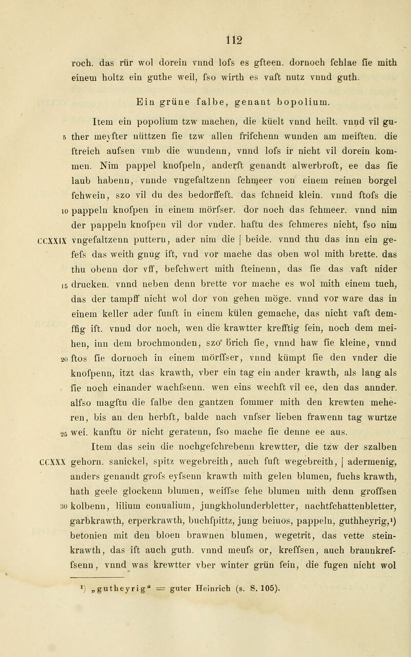roch, das rtir wol dorein vnnd lofs es gfteen. dornoch fchlae fie mith einem holtz ein guthe weil, fso wirth es vaft nutz vnnd guth. Ein grüne falbe, genant bopolium. Item ein popolium tzw machen, die küelt vnnd heilt, vnnd vil gu- 5 ther meyfter nüttzen fie tzw allen frifchenn wunden am meiften. die ftreich aufsen vmb die wundenn, vnnd lofs ir nicht vil dorein kom- men. Nim pappel knofpeln, anderft genandt alwerbroft, ee das fie laub habenn, vnnde vngefaltzenn fchmeer von einem reinen borgel fchwein, szo vil du des bedorffeft. das fchneid klein, vnnd ftofs die 10 päppeln knofpen in einem mörfser. dor noch das fchmeer. vnnd nim der pappein knofpen vil dor vnder. haftu des fchmeres nicht, fso nim CCXXIX vngefaltzenn puttern, ader nim die | beide, vnnd thu das inn ein ge- fefs das weith gnug ift, vnd vor mache das oben wol mith brette. das thu obenn dor vff, befchwert mith fteinenn, das fie das vaft nider 15 drucken, vnnd neben denn brette vor mache es wol mith einem tuch, das der tampff nicht wol dor von gehen möge, vnnd vor wäre das in einem keller ader fünft in einem külen gemache, das nicht vaft dem- ffig ift. vnnd dor noch, wen die krawtter krefftig fein, noch dem mei- nen, inn dem brochmonden, szo' brich fie, vnnd haw fie kleine, vnnd 20 ftos fie dornoch in einem mörffser, vnnd kümpt fie den vnder die knofpenn, itzt das krawth, vber ein tag ein ander krawth, als lang als fie noch einander wachfsenn. wen eins wechft vil ee, den das annder. alfso magftu die falbe den gantzen fommer mith den krewten mehe- ren, bis an den herbft, balde nach vnfser lieben frawenn tag wurtze 25 wei. kanftu ör nicht geratenn, fso mache fie denne ee aus. Item das sein die nochgefchrebenn krewtter, die tzw der szalben CCXXX gehorn. sanickel, spitz wegebreith, auch fuft wegebreith, | adermenig, anders genandt grofs eyfsenn krawth mith gelen blumen, fuchs krawth, hath geele glockenn blumen, weiffse fehe blumen mith denn groffsen 3okolbenn, lilium conualium, jungkholunderbletter, nachtfchattenbletter, garbkrawth, erperkrawth, buchfpittz, jung beiuos, päppeln, guthheyrig,1) betonien mit den bloen brawnen blumen, wegetrit, das vette stein- krawth, das ift auch guth. vnnd meufs or, kreffsen, auch braunkref- fsenn, vnnd was krewtter vber winter grün fein, die fugen nicht wol *) „gutheyrig = guter Heinrich (s. S. 105).
