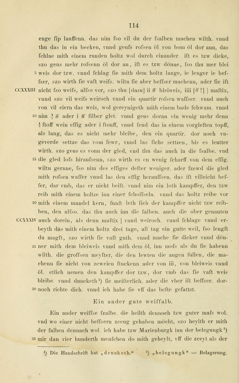 enge fip lauffenn. das nim fso vil du der fsalben machen wilth. vnnd thu das in ein becken, vnnd geufs rofsen öl von bom öl dor ann, das fchlae inith einem runden holtz wol durch einander, ift es tzw dicke, szo geus mehr rofsenn öl dor an, ift es tzw dönne, fso thu mer blei 5 weis dor tzw. vnnd fchlag fie mith dem holtz lange, ie lenger ie bef- fser, szo wirth fie vaft weifs. wiltu fie aber beffser machenn, ader fie ift CCXXXIH nicht fso weifs, alfso vor, szo thu [dazu] ii &' bleiweis, iiii [6f ?] | maftix, vnnd szo vil weifs weiroch vnnd ein quartir rofsen waffser. vnnd auch von vil eiern das weis, wol gereynigeth mith einem bade fchwam. vnnd 10 nim \ U ader i U filber glet. vnnd geus doran ein wenig mehr denn \ ftoff wein effig ader i ftouff, vnnd feud das in einem vorgleften topff, als lang, das es nicht mehr bleibe, den ein quartir. dor noch vn- geverde settze das vom fewr, vnnd las fiehs settzen, bis es leutter wirth. szo geus es vonn der gled, vnd thu das auch in die fsalbe. vnd 15 die gled lofs hiraufsenn, szo wirth es en wenig fcharff von dem effig. wiltu gernne, fso nim des effiges defter weniger, ader fzewd die gled mith rofsen waffer vnnd las den effig herauffsen. das ift villeicht bef- fer, dar vmb, das er nicht beift. vnnd nim ein loth kampffer, den tzw reib mith einem holtze inn einer fchoffseln. vnnd das holtz reibe vor 20 mith einem mandel kern, fünft leth fich der kampffer nicht tzw reib- ben, den alfso. das thu auch inn die falben, auch die ober genanten CCXXXIV auch dorein, als denn maftix | vnnd weiroch. vnnd fchlage vnnder- , beyth das mith einem holtz drei tage, all tag ein gutte weil, fso lengft du magft, szo wirth fie vaft guth. vnnd mache fie dicker vnnd dön- 25 ner mith dem bleiweis vnnd mith dem öl, inn mofs als du fie habenn wilth. die groffsen meyfter, die den lewten die äugen füllen, die ma- chenn fie nicht von zcweien ftuckenn ader von iii, von bleiweis vnnd öl. etlich nemen den kampffer dor tzw, dor vmb das fie vaft weis bleibe, vnnd duncketh1) fie meifterlich. ader die vber ift beffser. dor- so noch richte dich, vnnd ich habe fie vff das befte gefattzt. Ein ander gute weiffalb. Ein ander weiffse fzalbe. die heilth dennoch tzw guter mafs wol. vnd wo einer nicht beffsern zceug gehaben möcht, szo heylth er mith der falben dennach wol. ich habe tzw Marienburgk inn der belegungk2) 35 mir dan vier hunderth menfchen do mith geheylt, vff die zceyt als der x) Die Handschrift hat „ drucketh. 2) „belegungk = Belagerung.