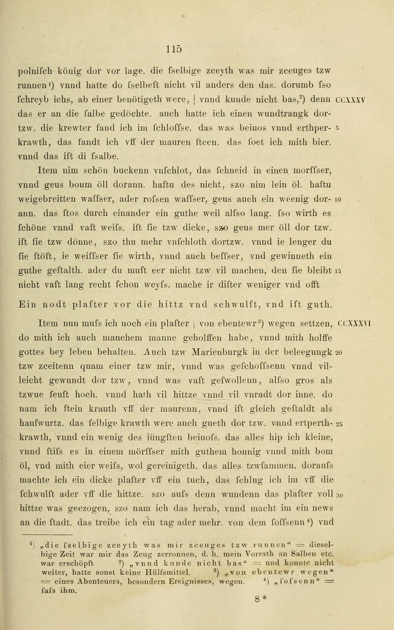 poluifch könig dor vor läge, die fselbige zceyth was mir zceuges tzw runnen1) vnnd hatte do fselbeft nicht vil anders den das. dorumb fso fchreyb ichs, ab einer benötigeth were, J vnnd künde nicht bas,2) denn CCXXXV das er an die falbe gedöchte. auch hatte ich einen wundtrangk dor- tzw. die krewter fand ich im fchloffse. das was beiuos vnnd erthper- 5 krawth, das fandt ich vff der mauren fteen. das foet ich mith bier. vnnd das ift di fsalbe. Item nim schön buckenn vnfchlot, das fchneid in einen morffser, vnnd geus boum öll dorann. haftu des nicht, szo nim lein öl. haftu weigebreitten waffser, ader rofsen waffser, geus auch ein weenig dor- 10 ann. das ftos durch einander ein guthe weil alfso lang, fso wirth es fchöne vnnd vaft weifs. ift fie tzw dicke, szo geus mer öll dor tzw. ift fie tzw dönne, szo thu mehr vnfchloth dortzw. vnnd ie lenger du fie ftöft, ie weiffser fie wirth, vnnd auch beffser, vnd gewinneth ein guthe geftalth. ader du muft eer nicht tzw vil machen, den fie bleibt 15 nicht vaft lang recht fchon weyfs. mache ir difter weniger vnd offt Ein nodt plafter vor die hittz vnd schwulft, vnd ift guth. Item uun rnufs ich noch ein plafter j von ebentewr3) wegen settzen, CCXXXVI do mith ich auch manchem manne geholffen habe, vnnd mith holffe gottes bey leben behalten. Auch tzw Marienburgk in der beleegungk 20 tzw zceitenn quam einer tzw mir, vnnd was gefchoffsenn vnnd vil- leicht gewundt dor tzw, vnnd was vaft gefwollenn, alfso gros als tzwue feuft hoch, vnnd hath vil hittze vnnd vil vnradt dor inne. do nam ich ftein krauth vff der maurenn, vnnd ift gleich geftaldt als haufwurtz. das felbige krawth were auch gueth dor tzw. vnnd ertperth- 25 krawth, vnnd ein wenig des iüngften beiuofs. das alles hip ich kleine, vnnd ftifs es in einem mörffser mith guthem honnig vnnd mith bom öl, vnd mith eier weifs, wol gereinigeth. das alles tzwfammen. doraufs machte ich ein dicke plafter vff ein tuch, das fchlug ich im vff die fchwulft ader vff die hittze. szo aufs denn wunclenn das plafter voll 30 hittze was geczogen, szo nam ich das herab, vnnd macht im ein news an die ftadt. das treibe ich ein tag ader mehr, von dem foffseun4) vnd „die fselbige zceyth was mir zceuges tzw rannen = diesel- bige Zeit war mir das Zeug zerronnen, d. h. mein Vorrath an Salben etc. war erschöpft 2) „vnnd künde nicht bas ■= und konnte nicht weiter, hatte sonst keine Hülfsmittel. 3) «von ebentewr wegen = eines Abenteuers, besondern Ereignisses, wegen. 4) „l'ofsenn = fafs ihm.