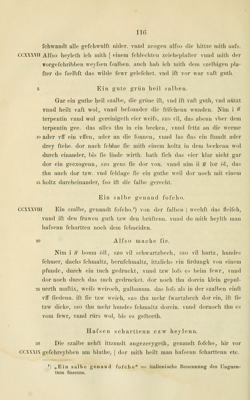 fchwandt alle gefchwulft nider. vnnd zcogen alfso die hittze mith aufs. CCXXXVII Alfso heyleth ich mith [ einem fehlechten zcieheplafter vnnd mith der vorgefchribben weyfsen fsalben. auch hab ich mith dem szelbigen pla- fter do fselbft das wilde fewr gelefchet. vnd ift vor war vaft guth. 5 Ein gute grün heil salben. Gar ein guthe heil szalbe, die grüne ift, vnd ift vaft guth, vnd nützt vnnd heilt vaft wol, vnnd befsunder die frifchenn wunden. Mm i % terpentin vnnd wo! gereinigeth eier weifs, szo vil, das abenn vber dem terpentin gee. das alles thu in ein becken, vnnd fettz an die werme 10 ader vff ein vffen, ader an die fonnen, vnnd las das ein ftundt ader drey ftehe. dor nach fchlae fie mith einem holtz in dem beckenn wol durch einander, bis fie linde wirth. hath fich das eier klar nicht gar dor ein geczogenn, szo geus fie dor von. vnnd nim ii g' lor öl, das thu auch dor tzw. vnd fchlage fie ein guthe weil dor noch mit eiuem 15 holtz durcheinander, fso ift die falbe gerecht. Ein salbe genand fofcho. CCXXXVIII Ein szalbe, genandt fofcho.1) von der falben | wechft das fleifch, vnnd ift den frawen guth tzw den brüftenn. vnnd do mith heylth man hafsenn fchartten noch dem fchneiden. 20 Alfso mache fie. Nim i U boum öll, szo vil schwartzbech, szo vil hartz, hundes fchmer, dachs fchmaltz, bernfchmaltz, ittzlichs ein firdungk von einem pfunde, durch ein tuch gedruckt, vnnd tzw lofs es beim fewr, vnnd dor noch durch das tuch gedrucket, dor noch thu dorein klein gepul- 25 uerth maftix, weifs weiroch, galbanum. das lofs als in der szalben einft vff fiedenn. ift fie tzw weich, szo thu mehr fwartzbech dor ein, ift fie tzw dicke, szo thu mehr hundes fchmaltz dorein. vnnd dornoch thu es vom fewr, vnnd rürs wol, bis es gefteeth. Hafsen scharttenn czw heylenn. 30 Die szalbe nehft ittzundt angezceygeth, genandt fofcho, hir vor CCXXXlX gefchreybben am blathe, [ dor mith heilt man hafsenn fcharttenn etc. ') „Ein salbe genand fofcho = italienische Benennung des Unguen- tum fuscum.
