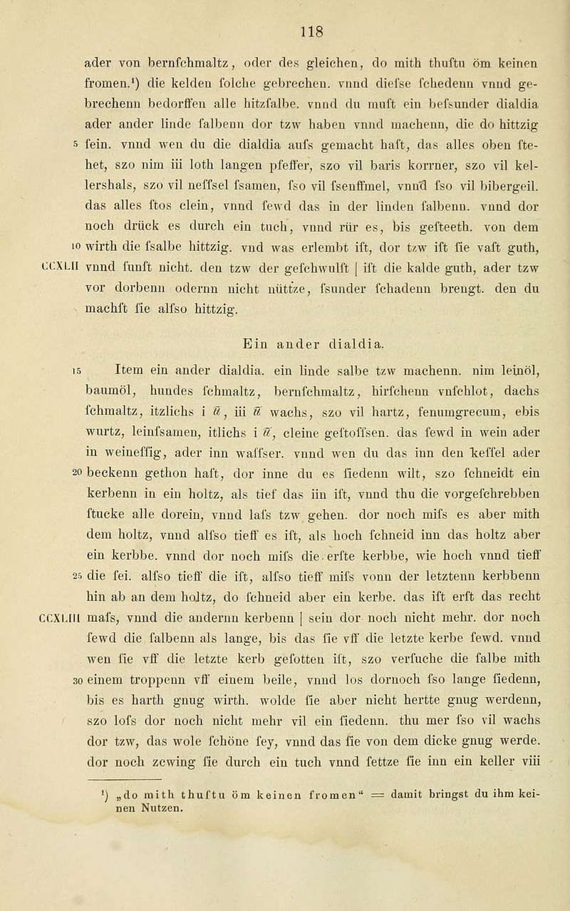 ader von bernfchmaltz, oder des gleichen, do mith thuftu öm keinen fronien.1) die kelden folche gebrechen, vnnd diefse fchedenn vnnd ge- brechenn beclorffen alle hitzfalbe, vnnd du muft ein befsuncler dialdia ader ander linde falbenn dor tzw haben vnnd machenn, die do hittzig s fein, vnnd wen du die dialdia aufs gemacht haft, das alles oben fte- het, szo nim iii loth langen pfeffer, szo vil baris korrner, szo vil kel- lershals, szo vil neffsel fsamen, fso vil fsenffmel, vnutl fso vil bibergeil. das alles ftos dein, vnnd fewd das in der linden falbenn. vnnd dor noch drück es durch ein tuch, vnnd rür es, bis gefteeth. von dem 10 wirth die fsalbe hittzig. vnd was erlembt ift, dor tzw ift fie vaft guth, CCXLII vnnd fünft nicht, den tzw der gefchwulft | ift die kalde guth, ader tzw vor dorbenn odernn nicht nüttze, fsunder fchadenn brengt. den du machft fie alfso hittzig. Ein ander dialdia. 15 Item ein ander dialdia. ein linde salbe tzw machenn. nim lein öl, baumöl, hundes fchmaltz, bernfchmaltz, hirfchenn vnfchlot, dachs fchmaltz, itzlichs i S, iii U wachs, szo vil hartz, fenumgrecum, ebis wurtz, leinfsamen, itlichs i S, deine geftoffsen. das fewd in wein ader in weineffig, ader inn waffser. vnnd wen du das inn den T^effel ader 20 beckenn gethon haft, dor inne du es fiedenn wilt, szo fchneidt ein kerbenn in ein holtz, als tief das iin ift, vnnd thu die vorgefchrebben ftucke alle dorein, vnnd lafs tzw gehen, dor noch mifs es aber mith dem holtz, vnnd alfso tieff es ift, als hoch fchneid inn das holtz aber ein kerbbe. vnnd dor noch mifs die.erfte kerbbe, wie hoch vnnd tieff 25 die fei. alfso tieff die ift, alfso tieff mifs vonn der letztenn kerbbenn hin ab an dem holtz, do fchneid aber ein kerbe, das ift erft das recht CCXLIII mafs, vnnd die andernn kerbenn [ sein dor noch nicht mehr, dor noch fewd die falbenn als lange, bis das fie vff die letzte kerbe fewd. vnnd wen fie vff die letzte kerb gefotten ift, szo verfuche die falbe mith 30 einem troppenn vff einem beile, vnnd los dornoch fso lange fiedenn, bis es harth gnug wirth. wolde fie aber nicht hertte gnug werdenn, szo lofs dor noch nicht mehr vil ein fiedenn. thu mer fso vil wachs dor tzw, das wole fchöne fey, vnnd das fie von dem dicke gnug werde, dor noch zcwing fie durch ein tuch vnnd fettze fie inn ein keller viii ') „do mith thuftu öm keinen fromen = damit bringst du ihm kei- nen Nutzen.