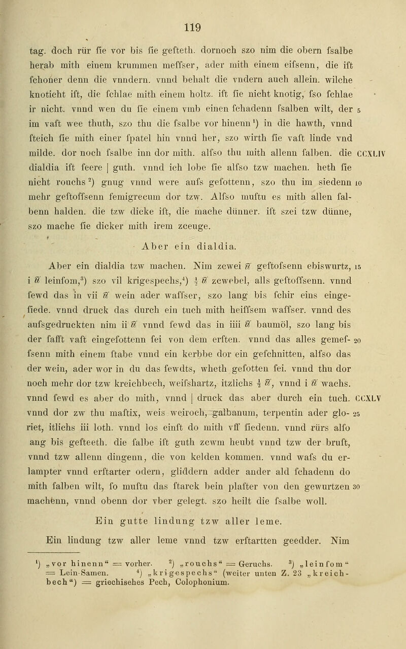 tag. doch rür fie vor bis fie geffceth. dornoch szo nim die obern fsalbe herab mith einem krummen meffser, ader mith einem eifsenn, die ift fchorier denn die vnndern. vnnd behalt die vndern auch allein, wilche knoticht ift, die fchlae mith einem holtz. ift fie nicht knotig, fso fchlae ir nicht, vnnd wen du fie einem vmb einen fchadenn fsalben wilt, der 5 im vaft wee thuth, szo thu die fsalbe vor hinenn') in die hawth, vnnd fteich fie mith einer fpatel hin vnnd her, szo wirth fie vaft linde vnd milde, dor noch fsalbe inn dor mith. alfso thu mith allenn falben, die CCXLIV dialdia ift feere | guth. vnnd ich lobe fie alfso tzw machen, heth fie nicht rouchs2) gnug vnnd were aufs gefottenn, szo thu im siedenn io mehr geftoffsenn femigrecum dor tzw. Alfso muftu es mith allen fal- benn halden. die tzw dicke ift, die mache dünner, ift szei tzw dünne, szo mache fie dicker mith irem zceuge. - Aber ein dialdia. Aber ein dialdia tzw machen. Nim zcwei U geftofsenn ebiswurtz, 15 i U leinfom,3) szo vil krigespeehs,4) \ U zcwebel, alls geftoffsenn. vnnd fewd das in vii U wein ader waffser, szo lang bis fchir eins einge- fiede. vnnd druck das durch ein tuch mith heiffsem waffser. vnnd des aufsgedruckten nim ii U vnnd fewd das in iiii % baumöl, szo lang bis der fafft vaft eingefottenn fei von dem erften. vnnd das alles gemef- 20 fsenn mith einem ftabe vnnd ein kerbbe dor ein gefchnitten, alfso das der wein, ader wor in du das fewdts, wheth gefotten fei. vnnd thu dor noch mehr dor tzw kreichbech, weifshartz, itzlichs \ &', vnnd i U wachs, vnnd fewd es aber do mith, vnnd | druck das aber durch ein tuch. CCXLV vnnd dor zw thu maftix, weis we.iroch, galbanum, terpentin ader glo- 25 riet, itlichs iii loth. vnnd los einft do mith vff fiedenn. vnnd rürs alfo ang bis gefteeth. die falbe ift guth zcwm heubt vnnd tzw der bruft, vnnd tzw allenn dingenn, die von kelden kommen, vnnd wafs du er- lampter vnnd erftarter odern, gliddern adder ander ald fchadenn clo mith falben wilt, fo muftu das ftarck bein plafter von den gewurtzen 30 machenn, vnnd obenn dor vber gelegt, szo heilt die fsalbe woll. Ein gutte lindung tzw aller lerne. Ein lindung tzw aller lerne vnnd tzw erftartten geedder. Nim ') „vor hinenn = vorher. 2) „rouchs — Geruchs. 3j „leinfom = Lein-Samen. 4) „krigespechs (weiter unten Z. 23 „kreich- bech) = griechisehes Pech, Colophonium.