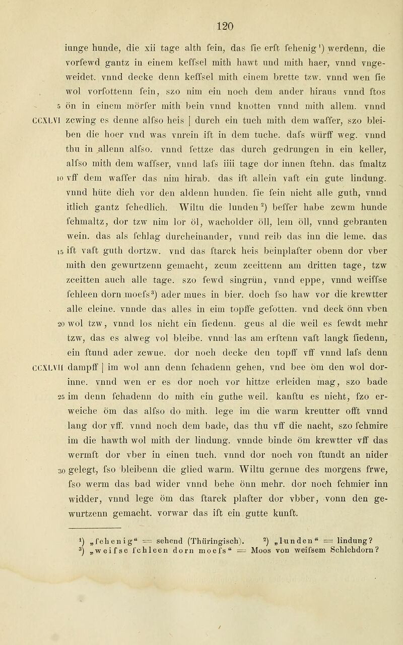 iunge hunde, die xii tage alth fein, das fie erft fehenig') werdenn, die vorfewd gantz in einem keffsel mith hawt und mith haer; vnnd vnge- weidet. vnnd decke denn keffsel mith einem brette tzw. vnnd wen fie wol vorfottenn fein, szo nun ein noch dem ander hiraus vnnd ftos 5 ön in einem mörfer mith bein vnnd knotten vnnd mith allem, vnnd CCXLVI zcwing es denne alfso heis ] durch ein tuch mith dem waffer, szo blei- ben die hoer vnd was vnrein ift in dem tuche. dafs würff weg. vnnd thu in ,allenn alfso. vnnd fettze das durch gedrungen in ein keller, alfso mith dem waffser, vnnd lafs iiii tage dor innen ftehn. das fmaltz 10 vff dem waffer das nim hirab. das ift allein vaft ein gute lindung. vnnd hüte dich vor den aldenn hunden. fie fein nicht alle guth, vnnd itlich gantz fchedlich. Wiltu die lunden2) beffer habe zcwm hunde fchmaltz, dor tzw nim lor öl, Wacholder oll, lern oll, vnnd gebrauten wein, das als fchlag durcheinander, vnnd reib das inn die lerne, das 15 ift vaft guth dortzw. vnd das ftarck heis beinplafter obenn dor vber mith den gewurtzenn gemacht, zcum zceittenn am dritten tage, tzw zceitten auch alle tage, szo fewd singrün, vnncl eppe, vnnd weiffse fchleen dorn moefs3) ader mues in bier. doch fso haw vor die krewtter alle deine, vnnde das alles in eim topffe gefotten. vnd deck önn vben 20 wol tzw, vnnd los nicht ein fiedenn. geus al die weil es fewdt mehr tzw, das es alweg vol bleibe, vnnd las am erftenn vaft langk fiedenn, ein ftund ader zcwue. clor noch decke den topff vff vnnd lafs denn CCXLVIi dampff ] im wol ann denn fchadenn gehen, vncl bee öm den wol dor- inne. vnnd wen er es dor noch vor hittze erleiden mag, szo bade 25 im denn fchadenn do mith ein gathe weil, kanftu es nicht, fzo er- weiche öm das alfso do mith. lege im die warm kreutter offt vnnd lang dor vff. vnnd noch dem bacle, das thu vff die nacht, szo fchmire im die hawth wol mith der lindung. vnnde binde öm krewtter vff das wermft dor vber in einen tuch. vnnd dor noch von ftundt an nider so gelegt, fso bleibenn die glied warm. Wiltu gernne des morgens frwe, fso werm das bad wider vnnd behe önn mehr, dor noch fchmier inn widder, vnnd lege öm das ftarck plafter dor vbber, vonn den ge- wurtzenn gemacht, vorwar das ift ein gutte kunft. ') „fehenig = sehend (Thüringisch). 2) „lunden = lindung? 3) „weifse fchleen dorn moefs = Moos von weifsem Schlehdorn?