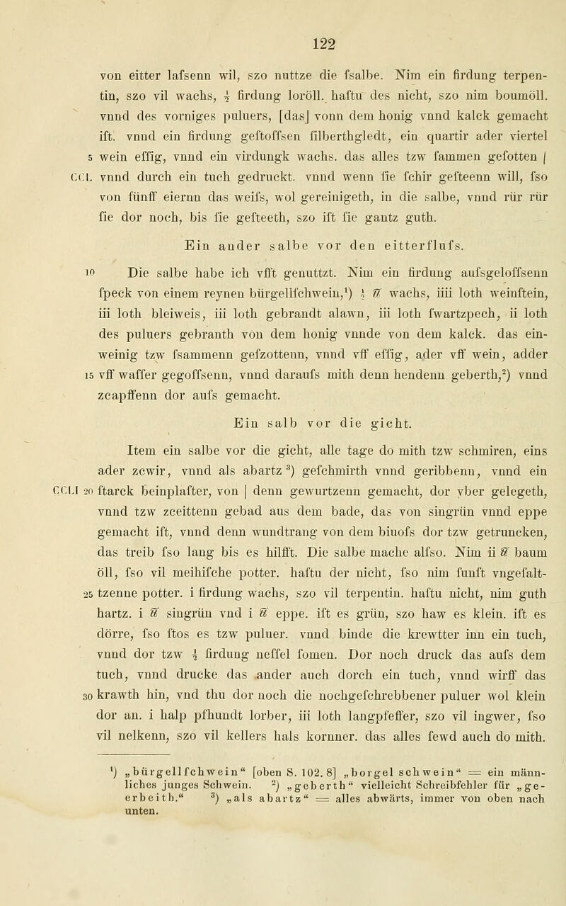 von eitter lafsenn wil, szo nuttze die fsalbe. Nim ein firdung terpen- tin, szo vil wachs, y firdung loröll. haftu des nicht, szo nim boumöll. vnnd des vorniges puluers, [dasj vonn dem honig vnnd kalck gemacht ift. vnnd ein firdung geftoffsen filberthgledt, ein quartir ader viertel 5 wein effig, vnnd ein virdungk wachs, das alles tzw fammen gefotten | CCL vnnd durch ein tuch gedruckt, vnncl wenn fie fchir gefteenn will, fso von fünff eiernn das weifs, wol gereiuigeth, in die salbe, vnnd rür rür fie dor noch, bis fie gefteeth, szo ift fie gantz guth. Ein ander salbe vor den eitterflufs. 10 Die salbe habe ich vfft genuttzt. Nim ein firdung aufsgeloffsenn fpeck von einem reynen bürgelifchwein,1) \ U wachs, iiii loth weinftein, iii loth bleiweis, iii loth gebrandt alawn, iii loth fwartzpech, ii loth des puluers gebranth von dem honig vnnde von dem kalck. das ein- weinig tzw fsammenn gefzottenn, vnnd vff effig, ader vff wein, adder 15 vff waffer gegoffsenn, vnnd daraufs mith denn hendenn geberth,2) vnnd zcapffenn dor aufs gemacht. Ein salb vor die gicht. Item ein salbe vor die gicht, alle tage do mith tzw schmiren, eins ader zcwir, vnnd als abartz 3) gefchmirth vnnd geribbenn, vnnd ein CCLI 20 ftarck beinplafter, von | denn gewurtzenn gemacht, dor yber gelegeth, vnnd tzw zceittenn gebad aus dem bade, das von singrün vnnd eppe gemacht ift, vnnd denn wundtrang von dem biuofs dor tzw getruncken, das treib fso lang bis es hilfft. Die salbe mache alfso. Nim ii U bäum oll, fso vil meihifche potter. haftu der nicht, fso nim fünft vngefalt- 25 tzenne potter. i firdung wachs, szo vil terpentin. haftu nicht, nim guth hartz. i 'S, singrün vnd i U eppe. ift es grün, szo haw es klein, ift es dörre, fso ftos es tzw puluer. vnnd binde die krewtter inn ein tuch, vnnd dor tzw ^ firdung neffel fomen. Dor noch druck das aufs dem tuch, vnnd drucke das ander auch dorch ein tuch, vnnd wirff das 30 krawth hin, vnd thu dor noch die nochgefchrebbener puluer wol klein dor an. i halp pfhundt lorber, iii loth langpfeffer, szo vil ingwer, fso vil nelkenn, szo vil kellers hals kornner. das alles fewd auch do mith. „bürgelifchwein [oben S. 102.8] „borgel sehwein = ein männ- liches junges Schwein. 2) „geberth vielleicht Schreibfehler für „ge- erbeith. 3) „als abartz == alles abwärts, immer von oben nach unten.