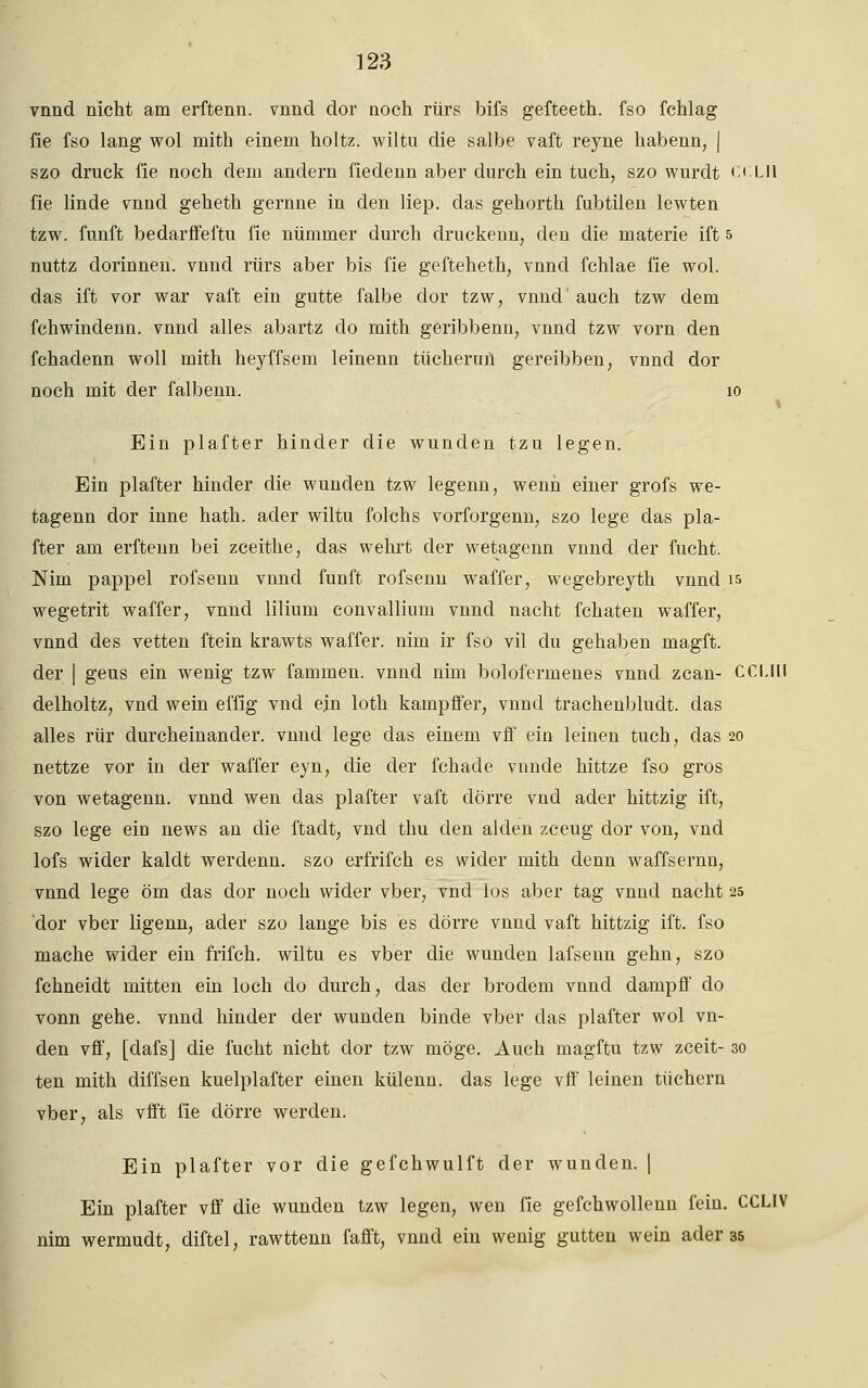 vnnd nicht am erffcenn. vnnd dor noch rürs bifs gefteeth. fso fchlag fie fso lang wol mith einem holtz. wiltu die salbe vaft reyne habenn, j szo druck fie noch dem andern fiedenn aber durch ein tuch, szo wurdt CCLH fie linde vnnd geheth gernne in den liep. das gehorth fubtilen lewten tzw. fünft bedarffeftu fie nümmer durch druckenn, den die materie ift 5 nuttz dorinnen. vnnd rürs aber bis fie gefteheth, vnnd fchlae fie wol. das ift vor war vaft ein gutte falbe dor tzw, vnnd' auch tzw dem fchwindenn. vnnd alles abartz do mith geribbenn, vnnd tzw vorn den fchadenn woll mith heyffsem leinenn tücherun gereibben; vünd dor noch mit der falbenn. 10 Ein plafter hinder die wunden tzu legen. Ein plafter hinder die wunden tzw legenn, wenn einer grofs we- tagenn dor inne hath. ader wiltu folchs vorforgenn, szo lege das pla- fter am erftenn bei zceithe, das wehrt der wetagenn vnnd der fucht. Nim pappel rofsenn vnnd fünft rofsenn waffer, wegebreyth vnnd is wegetrit waffer, vnnd lilium convallium vnnd nacht fchaten waffer, vnnd des vetten ftein krawts waffer. nun ir fso vil du gehaben magft. der | geus ein wenig tzw fammen. vnnd nim bolofermenes vnnd zcan- CCLIll delholtz, vnd wein effig vnd ein loth kampffer, vnnd trachenbludt. das alles rür durcheinander, vnnd lege das einem vff ein leinen tuch, das 20 nettze vor in der waffer eyn, die der fchade vnnde hittze fso gros von wetagenn. vnnd wen das plafter vaft dörre vnd ader hittzig ift, szo lege ein news an die ftadt, vnd thu den alden zceug dor von, vnd lofs wider kaldt werdenn. szo erfrifch es wider mith denn waffsernn, vnnd lege öm das dor noch wider vber, vnd ios aber tag vnnd nacht 25 'dor vber ligenn, ader szo lange bis es dörre vnnd vaft hittzig ift. fso mache wider ein frifch. wiltu es vber die wunden lafsenn gehn, szo fchneidt mitten ein loch do durch, das der brodem vnnd dampff do vonn gehe, vnnd hinder der wunden binde vber das plafter wol vn- den vff, [dafs] die fucht nicht dor tzw möge. Auch magftu tzw zceit- 30 ten mith diffsen kuelplafter einen külenn. das lege vff leinen tüchern vber, als vfft fie dörre werden. Ein plafter vor die gefchwulft der wunden. | Ein plafter vff die wunden tzw legen, wen fie gefchwollenn fein. CCLIV nim wermudt, diftel, rawttenn fafft, vnnd ein wenig glitten wein ader 35