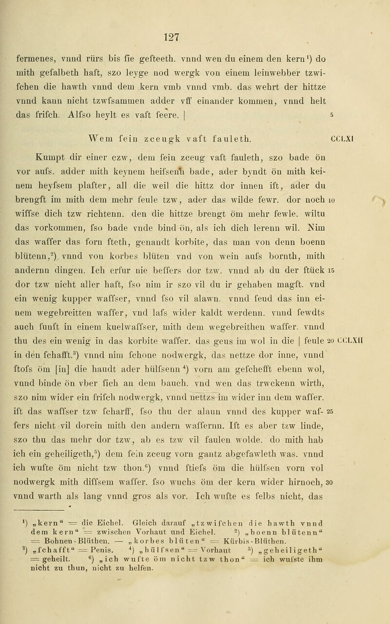 fermenes, vnnd rürs bis fie gefteeth. vnnd wen du einem den kern1) do mith gefalbeth haft, szo leyge nod wergk von einem leinwebber tzwi- fchen die hawth vnnd dem kern vmb vnnd vmb. das wehrt der hittze vnnd kann nicht tzwfsammen adder vff einander kommen, vnnd helt das frifch. Alfso heylt es vaft feere. | 5 Wem fein zceugk vaft fauleth. CCLXI Kumpt dir einer czw, dem fein zceug vaft fauleth, szo bade ön vor aufs, adder mith keynem keifsenh bade, ader byndt ön mith kei- nem heyfsem plafter, all die weil die hittz dor innen ift, ader du brengft im mith dem mehr feule tzw, ader das wilde fewr. dor noch 10 wiffse dich tzw richtenn. den die hittze brengt öm mehr fewle. wiltu das vorkommen, fso bade vnde bind ön, als ich dich lerenn wil. Nim das waffer das forn fteth, genandt korbite, das man von denn boenn blütenn,2) vnnd von korbes bluten vnd von wein aufs bornth, mith andernn dingen. Ich erfur nie beffers dor tzw. vnnd ab du der ftück 15 dor tzw nicht aller haft, fso nim ir szo vil du ir gehaben magft. vnd ein wenig kupper waffser, vnnd fso vil alawn. vnnd feud das inn ei- nem wegebreitten waffer, vnd lafs wider kaldt werdenn. vnnd fewdts auch fünft in einem kuelwaffser, mith dem wegebreithen waffer. vnnd thu des ein wenig in das korbite waffer. das geus im wol in die | feule 20 CCLXII in den fchafft.3) vnnd nim fchone nodwergk, das nettze dor inne, vnnd ftofs öm [in] die haudt ader hülfsenn 4) vorn am gefchefft ebenn wol, vnnd binde ön vber fich an dem bauch, vnd wen das trwckenn wirth, szo nim wider ein frifch nodwergk, vnnd nettzs im wider inn dem waffer. ift das waffser tzw fcharff, fso thu der alaun vnnd des kupper waf- 25 fers nicht'VÜ dorein mith den andern waffernn. Ift es aber tzw linde, szo thu das mehr dor tzw, ab es tzw vil faulen wolde. do mith hab ich ein geheiligeth,5) dem fein zceug vorn gantz abgefawleth was. vnnd ich wufte öm nicht tzw thon.6) vnnd ftiefs öm die hülfsen vorn vol nodwergk mith diffsem waffer. fso wuchs öm der kern wider hirnoch, 30 vnnd warth als lang vnnd gros als vor. Ich wufte es felbs nicht, das ') „kern = die Eichel. Gleich darauf „tzwifchen die hawth vnnd dem kern = zwischen Vorhaut und Eichel. 2) „boenn blütenn = Bohnen-Blüthen. — „korbes bluten = Kürbis-Blütben. 3) „fchafft = Penis. 4) „hüIfsen* — Vorhaut 5) „geheiligeth = geheilt. 6) „ich wufte öm nicht tzw thon — ich wufste ihm nicht zu thun, nicht zu helfen.
