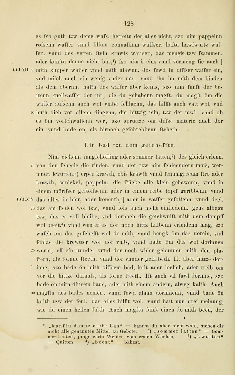 es fso guth tzw deine wafs. hetteftu des alles nicht, szo nini pappelnn rofsenn waffer vnnd liliura conualliuin waffser. haftu hawfwurtz waf- fer, vnnd des vetten ftein krawts waffser, das mengk tzw fsammen. ader kanftu denne nicht bas,1) fso nim ir eins vnnd vormeug fie auch. | CCLXIII5 mith kupper waffer vnnd mith alawnn. des fewd in diffser waffer ein, vnd mifch auch ein wenig vnder das. vnnd thu im mith dem binden als dem obernn. haftu des waffer aber keins, szo nim fünft der be- ftenn kuellwaffer dor für, die du gehabenn magft. du magft öm die waffer aufsenn auch wol vmbe fchlaenn, das hilfft auch vaft wol. vnd 10 huth dich vor allenn dingenn, die hittzig fein, tzw der fawl. vnnd ob es öm vorfchwullenn wer, szo sprüttze om diffse materie auch dor ein. vnnd bade ön, als hirnoch gefchrebbenn fteheth. Ein bad tzu dem gefcheffte. Nim eichenn iungfchöfling ader sommer latten,2) des gleich erlenn. 15 von den fcheele die rinden, vnnd dor tzw nim fchleendorn mofs, wer- mudt, kwütten,3) erper krawth, ebis krawth vnnd fenumgrecum ftro ader krawth, sanickel, päppeln, die ftücke alle klein gehawenn, vnnd in einem mörffser geftoffsenn, ader in einem reibe topff geribbenn. vnnd CCLXIV das alles.in bier, ader kouenth, j ader in waffer gefottenn. vnnd deck 20 das am fieden wol tzw, vnnd lofs auch nicht einfiedenn. geus albege tzw, das es voll bleibe, vnd dornoch die gefchwulft mith dem dampff wol beeft.4) vnnd wen er es dor noch hittz halbenn erleidenn mag, szo wafch öm das gefchefft wol do mith, vnnd hengk öm das dorein, vnd fchlae die krewtter wol dor vmb, vnnd bade öm das wol dorinnen 25 warm, vff ein ftunde. viflid dor noch wider gebunden mith den pla- ftern, als fornne fteeth, vnnd dor vnnder gefalbeth. Ift aber hittze dor- inne, szo bade ön mith diffsem bad, kalt ader loelich, ader treib öm vor die hittze daraufs, als forne fteeth. Ift auch vil fawl dorinne, szo bade ön mith diffsem bade, ader mith einem andern, alweg kalth. Auch 30 magftu des bades nemen, vnnd fewd alaun dorinnenn, vnnd bade ön kalth tzw der feul. das alles hilfft wol. vnnd haft nun drei meinung, wie du einen heilen falth. Auch magftu fünft einen do mith been, der J) „kanftu denne nicht bas — kannst du aber nicht wohl, stehen dir nicht alle genannten Mittel zu Gebote. 2) „sommer latten = Som- mer-Latten, junge zarte Weiden vom ersten Wüchse. 3) „kwütten = Quitten. 4) „beest = bähest.