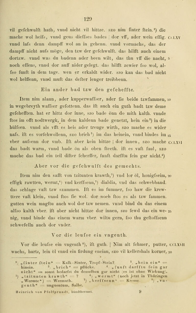 vi] gefchwulft hath, vnud nicht vil hittze. szo nim fiuter ftein.1) die mache wol heifs, vmid geus dieffses bades j dor vff, ader wein effig. CüLXV vnnd lafs denn dampff wol an in geheim, vnnd vormachs, das der dampff nicht aufs möge, den tzw der gefchwulft. das hilfft auch einem dortzw. vnnd was du badenn ader been wilt, das thu vff die nacht, s noch effens, vnnd dor auff nider gelegt, das hilfft zcwier fso wol, al- fso fünft in dem tage, wen er erkaldt wider, szo kan das bad nicht wol helffenn, vnnd muft das defter lenger treibbenn. Ein ander bad tzw den gefcheffte. Item nim alaun, ader kuppervvaffser, ader fie beide tzwfammen, 10 in wegebreyth waffser gefottenn. das ift auch ein guth badt tzw deme gefchefften. hat er hittz dor inne, szo bade önn do mith kalth. vnnde ftos im offt nodtwergk, in dem kaldenn bade genetzt, hein ein2) in die hülfsen. vnnd als vfft es heis ader treuge wirth, szo mache es wider nafs. ift es vorfchwollenn, szo brich3) im das heinein, vnnd bindes im i5 vber aufsenn dor vmb. Ift aber kein hittze j dor innen, szo mache CCLXVI das badt warm, vnnd bade ön als oben fteeth. ift es vaft faul, szo mache das bad ein teil difter fcherffer, fünft darfftu fein gar nicht.4) Aber vor die gefchwulft des gemechts. Item nim den safft von tzitunten krawth,5) vnd lor öl, honigfseim, 20 effigk rawtten, wermt,6) vnd kerffsenn,7) dialdia, vnd das schwebband, das schlage vaft tzw szammen. Ift es im fummer, fso haw die krew- ttere vaft klein, vnnd ftos fie wol. dor noch ftos es als tzw fammen. gutten wein magftu auch wol dor tzw nemen. vnnd bind du das einem alfso kalth vber. ift aber nicht hittze dor innen, szo fewd das ein we- 25 nig, vnnd binde das einem warm vber. wiltu gern, fso thu geftoffsenn schwefelin auch dor vnder. Yor die leufse ein vngenth. Vor die leufse ein vngenth8), ift guth. | Nim alt fchmer, putter, CC.LXYII wachs, hartz, lein öl vnnd ein firdung encian, szo vil kellershals korner, 30 •j „finter ftein = Kalk-Sinter, Tropf-Stein? 2, „hein ein = hinein. 3; „brich = pflücke. i, „fünft darfftu fein gar nicht = sonst bedarfst du desselben gar nicht ^es ist ohne Wirkung^. 5) „tzitunten krawth — ? 6) „wermt (noch jetzt in Thüringen „Wermte) = Wermuth. 7) ..kerffsenn = Kresse sj ..vn- genth = unguentum, Salbe. Heinrich von P l'oll'p ru ml l, bündtherznei. 9