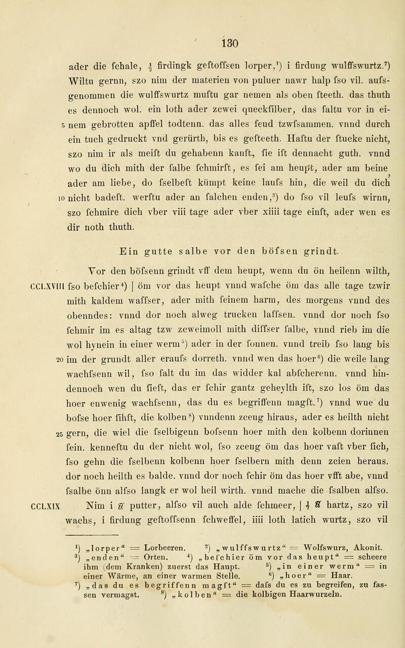 ader die fchale, \ firdingk geftoffsen lorper,1) i firdung wulffswurtz.2) Wiltu gernn, szo nim der materiell von puluer nawr halp fso vil. aufs- genommen die wulffswurtz muftu gar nemen als oben fteeth. das thuth es dennoch wol. ein loth ader zcwei queckfilber, das faltu vor in ei- 5 nem gebrotten apffel todtenn. das alles feud tzwfsammen. vnnd durch ein tuch gedruckt vnd gerürtb, bis es gefteeth. Haftu der ftucke nicht, szo nim ir als meift du gehabenn kauft, fie ift dennacht guth. vnnd wo du dich mith der falbe fchniirft, es fei am heupt, ader am beine ader am liebe, do fselbeft kümpt keine laufs hin, die weil du dich 10 nicht badeft. werftu ader an falchen enden,3) do fso vil leufs wirnn, szo fchmire dich vber viii tage ader vber xiiii tage einft, ader wen es dir noth thuth. Ein gutte salbe vor den böfsen grindt. Yor den böfsenn grindt vff dem heupt, wenn du ön heilenn wilth, CCLXVIU fso befchier4) J öm vor das heupt vnnd wafche öm das alle tage tzwir mith kaldem waffser, ader mith feinem härm, des morgens vnnd des obenndes: vnnd dor noch alweg trucken laffsen. vnnd dor noch fso fchmir im es altag tzw zcweimoll mith diffser falbe, vnnd rieb im die wol hynein in einer werm5) ader in der fonnen. vnnd treib fso lang bis 20 im der grundt aller eraufs dorreth. vnnd wen das hoer6) die weile lang wachfsenn wil, fso falt du im das widder kal abfcherenn. vnnd hin- dennoch wen du fieft, das er fchir gantz geheylth ift, szo los öm das hoer euwenig wachfsenn, das du es begriffenn magft.7) vnnd wue du bofse hoer fihft, die kolben8) vnndenn zceug hiraus, ader es heilth nicht 25 gern, die wiel die fselbigenn bofsenn hoer mith den kolbenn dorinnen fein, kenneftu du der nicht wol, fso zceug öm das hoer vaft vber fich, fso gehn die fselbenn kolbenn hoer fselbern mith denn zcien heraus. dor noch heilth es balde. vnnd dor noch fchir öm das hoer vfft abe, vnnd fsalbe önn alfso langk er wol heil wirth. vnnd mache die fsalben alfso. CCLXIX Nim i U putter, alfso vil auch aide fchmeer, | \ tt hartz, szo vil wachs, i firdung geftoffsenn fchweffel, iiii loth latich wurtz, szo vil ') „lorper = Lorbeeren. 2) „wulffswurtz = Wolfswurz, Akonit. 3) „enden ■= Orten. 4) „befchier öm vor das heupt = scheere ihm (dem Kranken) zuerst das Haupt. 5) „in einer werm = in einer Wärme, an einer warmen Stelle. 6) „hoer = Haar. 7) „das du es begriffenn magft = dafs du es zu begreifen, zu fas- sen vermagst. 8) „kolben = die kolbigen Haarwurzeln.
