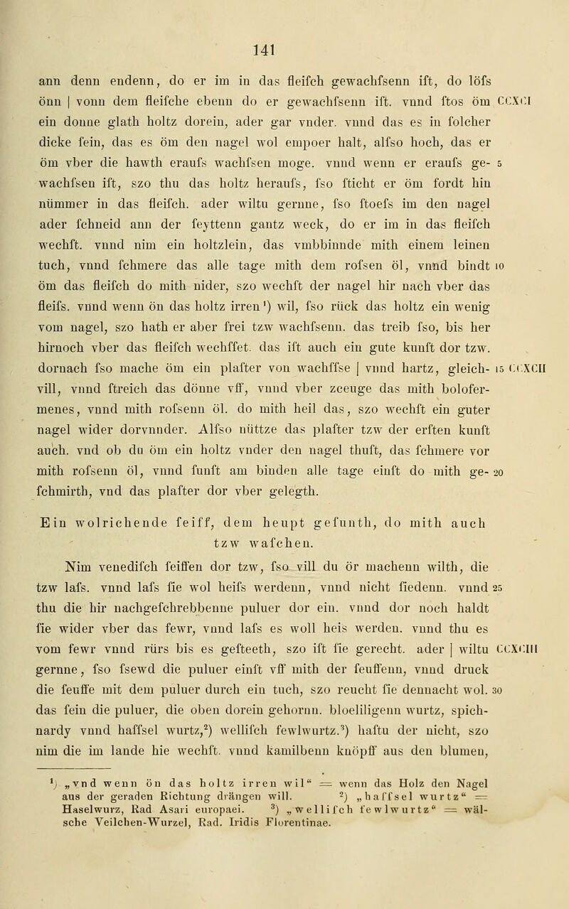 arm denn endenn, do er im in das fleifch gewachfsenn ift, do löfs önn | vonn dem fleifche ebenn do er gewachfsenn ift. vnnd ftos öm CCXf.I ein donne glath holtz dorein; ader gar vnder. vnnd das es in folcher dicke fein, das es öm den nagel wol empoer halt, alfso hoch, das er öm vber die hawth eraufs wachfsen möge, vnnd wenn er eraufs ge- 5 wachfsen ift, szo thu das holtz heraufs, fso fticht er öm fordt hin nümmer in das fleifch. ader wiltu gernne, fso ftoefs im den nagel ader fchneid ann der feyttenn gantz weck, do er im in das fleifch wechft. vnnd nim ein holtzlein, das vmbbinnde mith einem leinen tuch, vnnd fchmere das alle tage mith dem rofsen öl, vnnd bindt 10 öm das fleifch do mith nider, szo wechft der nagel hir nach vber das fleifs. vnnd wenn ön das holtz irren') wil, fso rück das holtz ein wenig vom nagel, szo hath er aber frei tzw wachfsenn. das treib fso, bis her hirnoch vber das fleifch wechffet. das ift auch ein gute kunft dor tzw. dornach fso mache öm ein plafter von wachffse | vnnd hartz, gleich- 15 o.XCII vill, vnnd ftreich das dönne vff, vnnd vber zceuge das mith bolofer- menes, vnnd mith rofsenn öl. do mith heil das, szo wechft ein guter nagel wider dorvnnder. Alfso nüttze das plafter tzw der erften kunft auch, vnd ob du öm ein holtz vnder den nagel thuft, das fchmere vor mith rofsenn öl, vnnd fünft am binden alle tage einft do mith ge-20 fchmirth, vnd das plafter dor vber gelegth. Ein wolrichende feiff, dem heupt gefunth, do mith auch tzw wafchen. Nim venedifch feiffen dor tzw, fso vill du ör machenn wilth, die tzw lafs. vnnd lafs fie wol heifs werdenn, vnnd nicht fiedenn. vnnd 25 thu die hir nachgefchrebbenne puluer dor ein. vnnd dor noch haldt fie wider vber das fewr, vnnd lafs es woll heis werden, vnnd thu es vom fewr vnnd rürs bis es gefteeth, szo ift fie gerecht, ader | wiltu CCXCin gernne, fso fsewd die puluer einft vff mith der feuffenn, vnnd druck die feufl'e mit dem puluer durch ein tuch, szo reucht fie dennacht wol. 30 das fein die puluer, die oben dorein gehornn. bloeliligenn wurtz, spich- nardy vnnd haffsel wurtz,2) wellifch fewlwurtz.3) haftu der nicht, szo nim die im lande hie wechft. vnnd kamilbenn knöpff aus den blumen, l) „vnd wenn ön das holtz irren wil = wenn das Holz den Nagel aus der geraden Richtung drängen will. 2) „haffsel wurtz = Haselwurz, Rad Asaii europaei. 3) „wellifch fewlwurtz = wäl- sche Veilchen-Wurzel, Rad. Iridis Florentinae.