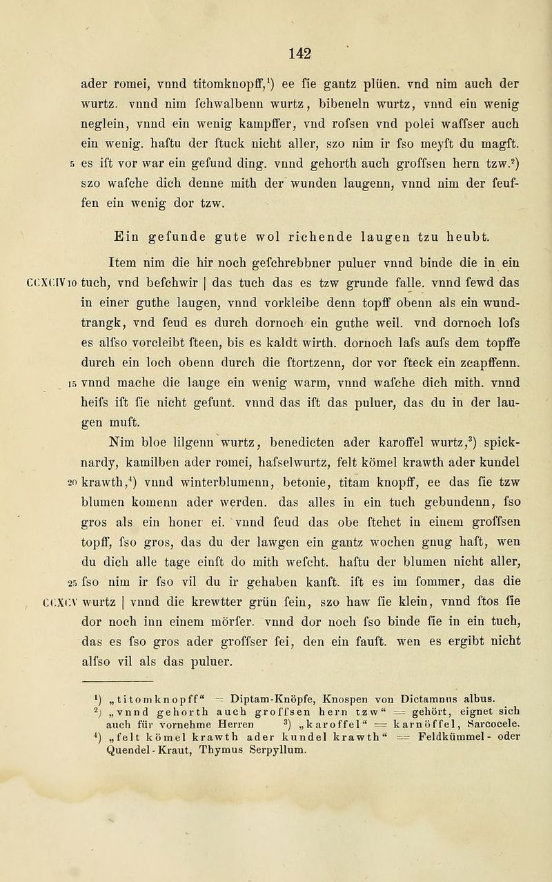 ader romei, vnnd titomknopff,1) ee fie gantz plüen. vnd nim auch der wurtz. vnnd nim fchwalbenn wurtz, bibeneln wurtz, vnnd ein wenig neglein, vnnd ein wenig kampffer, vnd rofsen vnd polei waffser auch ein wenig, haftu der ftuck nicht aller, szo nim ir fso meyft du magft. 5 es ift vor war ein gefund ding, vnnd gehorth auch groffsen hern tzw.2) szo wafche dich denne mith der wunden laugenn, vnnd nim der feuf- fen ein wenig dor tzw. Ein gefunde gute wol richende laugen tzu heubt. Item nim die hir noch gefchrebbner puluer vnnd binde die in ein CCXCIVio tuch, vnd befchwir | das tuch das es tzw gründe falle, vnnd fewd das in einer guthe laugen, vnnd vorkleibe denn topff obenn als ein wund- trangk, vnd feud es durch dornoch ein guthe weil, vnd dornoch lofs es alfso vorcleibt fteen, bis es kaldt wirth. dornoch lafs aufs dem topffe durch ein loch obenn durch die ftortzenn, dor vor fteck ein zcapffenn. 15 vnnd mache die lauge ein wenig warm, vnnd wafche dich mith. vnnd heifs ift fie nicht gefunt. vnnd das ift das puluer, das du in der lau- gen muft. Nim bloe lilgenn wurtz, benedicten ader karoffel wurtz,3) spick- nardy, kamilben acler romei, hafselwurtz, feit kömel krawth ader kundel 20 krawth,4) vnnd winterblumenn, betonie, titam knopff, ee das fie tzw blumen komenn ader werden, das alles in ein tuch gebundenn, fso gros als ein honer ei. vnnd feud das obe ftehet in einem groffsen topff, fso gros, das du der lawgen ein gantz wochen gnug haft, wen du dich alle tage einft do mith wefcht. haftu der blumen nicht aller, 25 fso nim ir fso vil du ir gehaben kauft, ift es im fommer, das die Ct.XCV wurtz | vnnd die krewtter grün fein, szo haw fie klein, vnnd ftos fie dor noch hin einem mörfer. vnnd dor noch fso binde fie in ein tuch, das es fso gros ader groffser fei, den ein fauft. wen es ergibt nicht alfso vil als das puluer. 1) „titomknopff — Diptam-Knöpfe, Knospen von Dictamnus albus. 2) „vnnd gehorth auch groffsen hern tzw — gehört, eignet sich auch für vornehme Herren 3) „karoffel = karnöffel, Sarcocele. 4) „feit kömel krawth ader kundel krawth = Feldkümmel- oder Quendel-Kraut, Thymus Serpyllum.