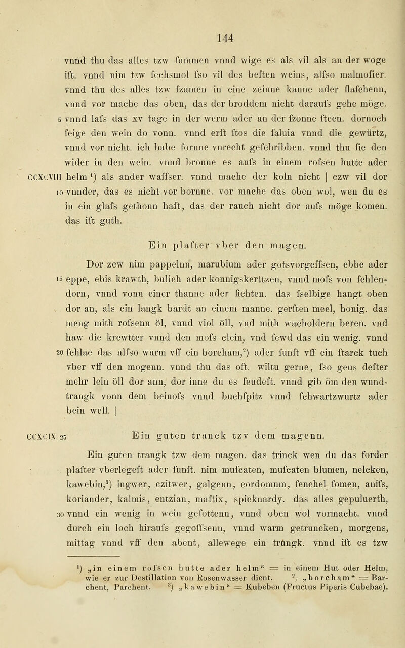 vnnd thu das alles tzw fanimen vnnd wige es als vil als an der woge ift. vnnd nim tzw fechsmol fso vil des beften weins, alfso malmofier. vnnd thu des alles tzw fzamen in eine zcinne kanne ader flafchenn, vnnd vor mache das oben, das der broddem nicht daraufs gehe möge. 5 vnnd lafs das xv tage in der werm ader an der fzonne fteen. dornoch feige den wein do vonn. vnnd erft ftos die faluia vnnd die gewürtz, vnnd vor nicht, ich habe fornne vnrecht gefchribben. vnnd thu fie den wider in den wein, vnnd bronne es aufs in einem rofsen hutte ader CCXCV1II heim l) als ander waffser. vnnd mache der koln nicht | czw vil dor 10 vnnder, das es nicht vor bornne. vor mache das oben wol, wen du es in ein glafs gethonn haft, das der rauch nicht dor aufs möge komen. das ift guth. Ein plafter vber den magen. Dor zcw nim pappelnn, marubium ader gotsvorgeffsen, ebbe ader 15 eppe, ebis krawth, bulich ader konnigskerttzen, vnnd mofs von fchlen- dorn, vnnd vonn einer thanne ader flehten, das fselbige hangt oben dor an, als ein langk bardt an einem manne, gerften meel, honig. das meng mith rofsenn öl, vnnd viol öll, vnd mith Wacholdern beren. vnd haw die krewtter vnnd den mofs dein, vnd fewd das ein wenig, vnnd 20 fchlae das alfso warm vff ein borcham,5) ader fünft vff ein ftarck tuch vber vff den mogenn. vnnd thu das oft. wiltu gerne, fso geus defter mehr lein öll dor ann, dor inne du es feudeft. vnnd gib öm den wund- trangk vonn dem beiuofs vnnd buchfpitz vnnd fchwartzwurtz ader bein well. | CCXCIX 25 Ein guten tranck tzv dem magenn. Ein guten trangk tzw dem magen. das trinck wen du das forder plafter vberlegeft ader fünft, nim mufeaten, mufeaten blumen, nelcken, kawebin,3) ingwer, czitwer, galgenn, cordomum, fenchel fomen, anifs, koriander, kalmis, entzian, maftix, spicknardy. das alles gepuluerth, 30 vnnd ein wenig in wein gefottenn, vnnd oben wol vormacht, vnnd durch ein loch hiraufs gegoffsenn, vnnd warm getruncken, morgens, mittag vnnd vff den abent, allewege ein trungk. vnnd ift es tzw ') „in einem rofsen hutte ader heim = in einem Hut oder Helm, wie er zur Destillation von Rosenwasser dient. 2, ,, borcham = Bar- chent, Parchent. s) „kawebin = Kubeben (Fructus Piperis Cubebae).