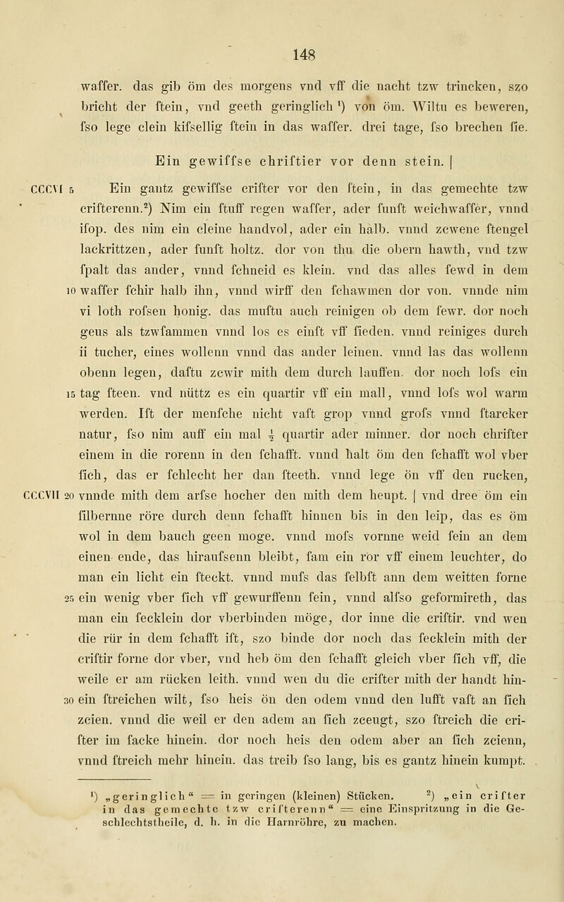 wa.ffer. das gib öm des morgens vnd vif die nacht tzw trincken, szo bricht der ftein, vnd geeth geringlich1) von öm. Wiltu es beweren, fso lege dein kifsellig ftein in das waffer. drei tage, fso brechen fie. Ein gewiffse chriftier vor denn stein. | CCCVI 5 Ein gantz gewiffse crifter vor den ftein, in das gernechte tzw crifterenn.2) Mm ein ftuff regen waffer, ader fünft weichwaffer, vnnd ifop. des nim ein deine handvol, ader ein halb, vnnd zcwene ftengel lackrittzen, ader fünft holtz. dor von thu die obern hawth, vnd tzw fpalt das ander, vnnd fchneid es klein, vnd das alles fewd in dem 10 waffer fchir halb ihn, vnnd wirff den fchawmen dor von. vnnde nim vi loth rofsen honig. das muftu auch reinigen ob dem fewr. dor noch geus als tzwfammen vnnd los es einft vff fieden. vnnd reiniges durch ii tucher, eines wollenn vnnd das ander leinen, vnnd las das wollenn obenn legen, daftu zcwir mith dem durch lauffen. dor noch lofs ein 15 tag fteen. vnd nüttz es ein quartir vff ein mall, vnnd lofs wol warm werden. Ift der menfche nicht vaft grop vnnd grofs vnnd ftarcker natur, fso nim auff ein mal ^ quartir ader minner. dor noch chrifter einem in die rorenn in den fchafft. vnnd halt öm den fchafft wol vber fich, das er fchlecht her dan fteeth. vnnd lege ön vff den rucken, CCCVII 20 vnnde mith dem arfse hocher den mith dem heupt. | vnd dree öm ein filbernne röre durch denn fchafft hinnen bis in den leip, das es öm wol in dem bauch geen möge, vnnd mofs vornne weid fein an dem einen- ende, das hiraufsenn bleibt, fam ein rör vff einem leuchter, do man ein licht ein fteckt. vnnd mufs das felbft ann dem weitten forne 25 ein wenig vber fich vff gewurffenn fein, vnnd alfso geformireth, das man ein feeklein dor vberbinden möge, clor inne die criftir. vnd wen die rür in dem fchafft ift, szo binde dor noch das fecklein mith der criftir forne dor vber, vnd heb öm den fchafft gleich vber fich vff, die weile er am rücken leith. vnnd wen du die crifter mith der handt hin- 30 ein ftreichen wilt, fso heis ön den ödem vnnd den lufft vaft an fich zcien. vnnd die weil er den adem an fich zceugt, szo ftreich die cri- fter im facke hinein, dor noch heis den ödem aber an fich zcienn, vnnd ftreich mehr hinein, das treib fso lang, bis es gantz hinein kumpt. ') „geringlich = in geringen (kleinen) Stücken. 2) „ein crifter in das gemechte tzw crifterenn = eine Einspritzung in die Ge- schlechtstheile, d. h. in die Harnröhre, zu machen.