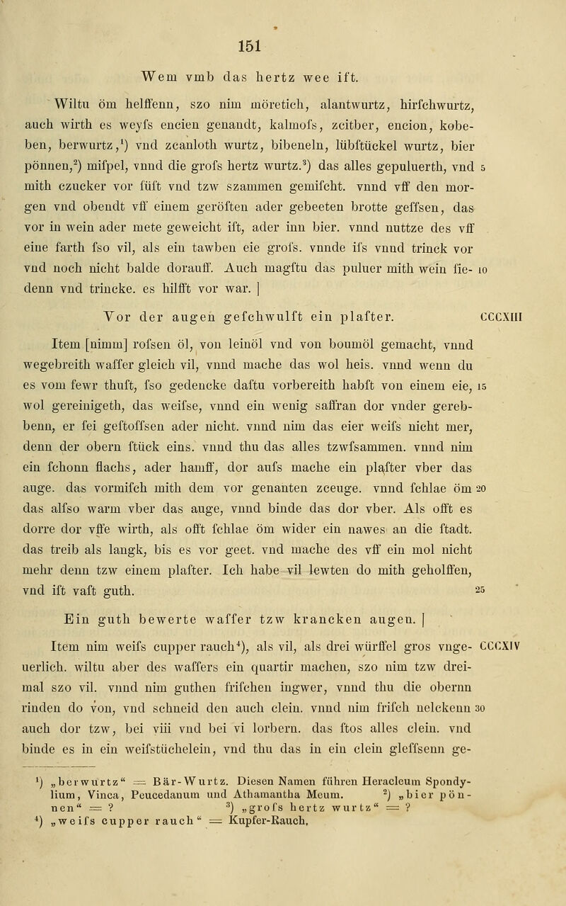 Wem vmb das hertz wee ift. Wiltu öm helffenn, szo nun möretich, alantwurtz, hirfchwurtz, auch wirth es weyfs encien genandt, kalmofs, zcitber, encion, kobe- ben, berwurtz,1) vnd zeanlotli wurtz, bibeneln, lübftückel wurtz, bier pönnen,2) mifpel, vnnd die grofs hertz wurtz.3) das alles gepuluertk, vnd 5 mith czucker vor füi't vnd tzw szammen gemifcht. vnnd vff den mor- gen vnd obendt vfl' einem geröften ader gebeeten brotte geffsen, das vor in wein ader mete geweicht ift, ader inn bier. vnnd nuttze des vff eine farth fso vil, als ein tawben eie grol's. vnnde ifs vnncl trinck vor vnd noch nicht balde dorauff. Auch magftu das puluer mith wein fie- 10 denn vnd trincke. es hilfft vor war. ] Yor der äugen gefchwulft ein plafter. CCCXIII Item [nimm] rofsen öl, von leinöl vnd von bouniöl gemacht, vnnd wegebreith waffer gleich vil, vnncl mache das wol heis. vnnd wenn du es vom fewr thuft, fso gedencke daftu vorbereith habft von einem eie, 15 wol gereinigeth, das weifse, vnnd ein wenig saffran dor vnder gereb- benn, er fei geftoffsen acler nicht, vnnd nim das eier weifs nicht mer, denn der obern ftück eins, vnnd thu das alles tzwfsammen. vnnd nim ein fchonn flachs, ader hamff, dor aufs mache ein plafter vber das äuge, das vormifch mith dem vor genanten zceuge. vnnd fchlae öm 20 das alfso warm vber das äuge, vnnd binde das dor vber. Als offt es dorre dor vffe wirth, als offt fchlae öm wider ein nawes an die ftadt. das treib als langk, bis es vor geet. vnd mache des vff ein mol nicht mehr denn tzw einem plafter. Ich habe vil lewten do mith geholffen, vnd ift vaft guth. 25 Ein guth bewerte waffer tzw krancken äugen. | Item nim weifs cupper rauch4), als vil, als drei würffei gros vnge- CCCXIV uerlich. wiltu aber des waffers ein quartir machen, szo nim tzw drei- mal szo vil. vnnd nim guthen frifchen ingwer, vnnd thu die obernn rinden do von, vnd schneid den auch dein, vnnd nim frifch nelckemi 30 auch clor tzw, bei viii vnd bei vi lorbern. das ffcos alles dein, vnd binde es in ein weifstüchelein, vnd thu das in ein dein gleffsenn ge- l) „berwurtz = Bär-Wurtz. Diesen Namen führen Heraeleum Spondy- lium, Vinca, Peucedanum und Athamantba Meum. 2) „bier pön- nen = ? 3) „grofs hertz wurtz = ? 4) „weifs cupper rauch = Kupfer-Rauch,