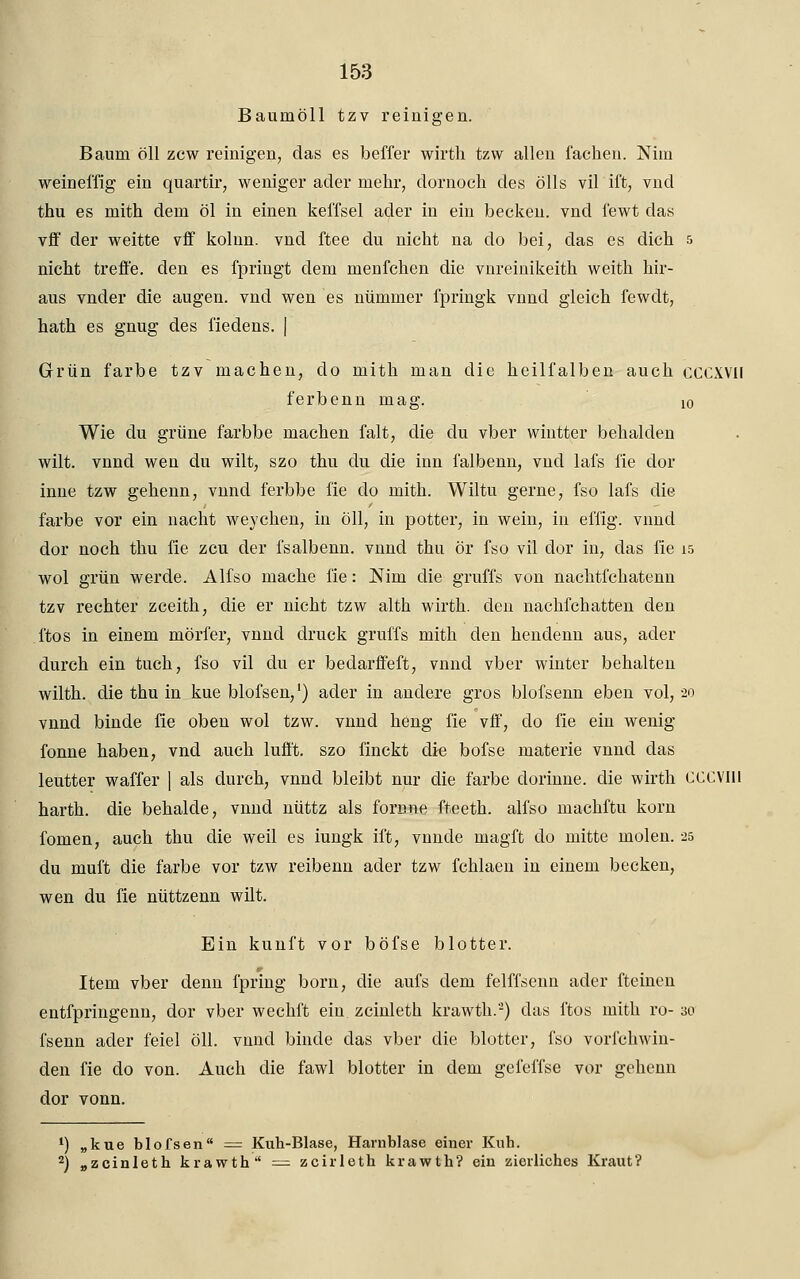 Baumöll tzv reinigen. Baum öll zcw reinigen, das es beffer wirth tzw allen fachen. Nim weineffig ein quartir, weniger ader mehr, dornoch des ölls vil ift, vnd thu es mith dem öl in einen keffsel ader in ein becken. vnd l'ewt das vff der weitte vff kolun. vnd ftee du nicht na do bei, das es dich & nicht treffe, den es fpriugt dem menfchen die vnreinikeith weith hir- aus vnder die äugen, vnd wen es nümmer fpringk vnnd gleich fewdt, hath es gnug des fiedens. | Grün färbe tzv machen, do mith man die heilfalben auch CCCXVII ferbenn mag. 10 Wie du grüne farbbe machen falt, die du vber wintter behalden wilt. vnnd wen du wilt, szo thu du die inn falbenn, vnd lafs fie dor inne tzw geheim, vnnd ferbbe fie do mith. Wiltu gerne, fso lafs die färbe vor ein nacht weychen, in öll, in potter, in wein, in effig. vnnd dor noch thu fie zcu der fsalbenn. vnnd thu ör fso vil dor in, das fie 15 wol grün werde. Alfso mache fie: Nim die gruffs von nachtfchatenn tzv rechter zceith, die er nicht tzw alth wirth. den nachfchatten den ftos in einem mörfer, vnnd druck gruffs mith den hendenn aus, ader durch ein tuch, fso vil du er bedarffeft, vnnd vber winter behalten wilth. die thu in kue blofsen,1) ader in andere gros blofsenn eben vol, 20 vnnd binde fie oben wol tzw. vnnd heng fie vff, do fie ein wenig fonne haben, vnd auch lufft. szo finckt die bofse materie vnnd das leutter waffer ) als durch, vnnd bleibt nur die färbe dorinne. die wirth CCCVIli harth. die behalde, vnnd nüttz als fornne fteeth. alfso machftu körn fomen, auch thu die weil es iungk ift, vnnde magft do mitte moleu. 25 du muft die färbe vor tzw reibenn ader tzw fchlaen in einem becken, wen du fie nüttzenn wilt. Ein kunft vor böfse blotter. Item vber denn fpring born, die aufs dem felffsenn ader fteinen entfpringenn, dor vber wechft ein zcinleth krawth.2) das ftos mith ro- 30 fsenn ader feiel öll. vnnd binde das vber die blotter, fso vori'chwin- den fie do von. Auch die fawl blotter in dem gefeffse vor gehenn dor vonn. 1) „kue blofsen = Kuh-Blase, Harnblase einer Kuh. 2) „zcinleth krawth = zcirleth krawth? ein zierliches Kraut?