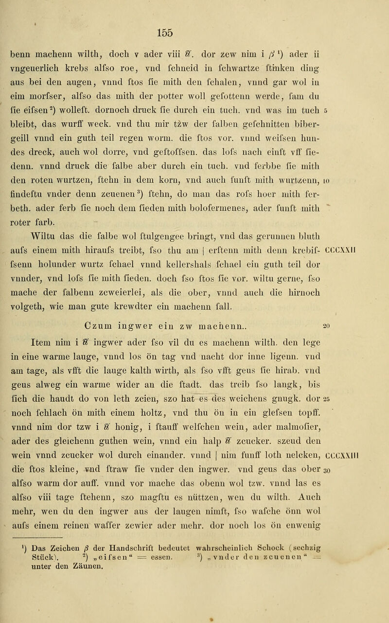 beim machenn wilth, doch v ader viii tt. dor zcw nim i ß l) ader ii vngeuerlich krebs alfso roe, vud fclmeid in fchwartze ftinken ding aus bei den äugen, vnnd ftos fie mith den fchalen, vnnd gar wol in eini morfser, alfso das mith der potter woll gefottenn werde, fam du fie eifsen2) wolleft. dornoch druck fie durch ein tuch. vnd was im tuch 5 bleibt, das wurff weck, vnd thu mir tzw der falben gefchnitten biber- geill vnnd ein guth teil regen worin, die ftos vor. vnnd weifsen hun- des dreck, auch wol dorre, vnd geftoffsen. das lofs nach einft vff fie- denn. vnnd druck die falbe aber durch ein tuch. vnd ferbbe fie mith den roten wurtzen, ftehn in dem körn, vnd auch fünft mith wurtzenn, io findeftu vnder denn zcuenen3) ftehn, do man das rofs hoer mith fer- beth. ader ferb fie noch dem fieden mith bolofermenes, ader fünft mith roter färb. Wiltu das die falbe wol ftulgengee bringt, vnd das gerunnen bluth aufs einem mith hiraufs treibt, fso thu am | erftenn mith denn krebif- CCCXXIJ fsenn holunder wurtz fchael vnnd kellershals fchael ein guth teil dor vnnder, vnd lofs fie mith fieden. doch fso ftos fie vor. wiltu gerne, fso mache der falbenn zcweierlei, als die ober, vnnd auch die hirnoch volgeth, wie man gute krewdter ein machenn fall. Czum ingwer ein zw machenn.. 20 Item nim i U ingwer ader fso vil du es machenn wilth. den lege in eine warme lauge, vnnd los ön tag vnd nacht dor inne ligenn. vnd am tage, als vfi't die lauge kalth wirth, als fso vfft geus fie hirab. vnd geus alweg ein warme wider an die ftadt. das treib fso langk, bis fich die haudt do von leth zcien, szo hat es des weichens gnugk. dor 25 noch fehl ach ön mith einem holtz, vnd thu ön in ein glefsen topff. vnnd nim clor tzw i U honig, i ftauff weifchen wein, ader malmofier, ader des gleichenn guthen wein, vnnd ein halp U zeucker. szeud den wein vnnd zeucker wol durch einander, vnnd | nim funff loth nelcken, CCCXXIN die ftos kleine, vnd ftraw fie vnder den ingwer. vnd geus das ober 30 alfso warm clor auff. vnnd vor mache das obenn wol tzw. vnnd las es alfso viii tage ftehenn, szo magftu es nüttzen, wen du wilth. Auch mehr, wen du den ingwer aus der laugen nirnft, fso wafche önn wol aufs einem reinen waffer zewier ader mehr, clor noch los ön cnwenig ') Das Zeichen ß der Handschrift bedeutet wahrscheinlich Schock (sechzig Stück). 2) „eifsen = essen. 3) „vnder den zcuenen = unter den Zäunen.