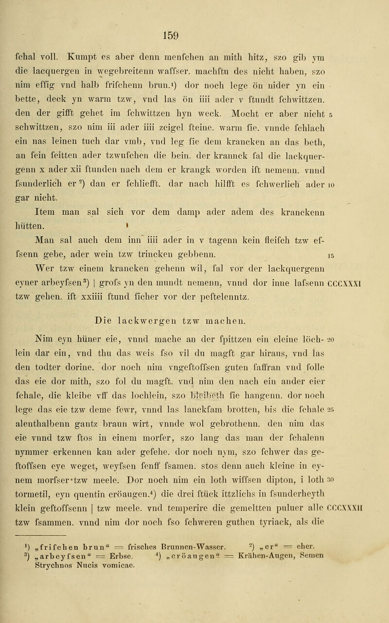 fchal voll. Kumpt es aber denn menfchen an inith hitz, szo gib yra die lacquergen in wegebreitenn waffser. machffcu des nicht haben, szo nim effig vnd halb frifchenn brun.1) dor noch lege ön nider yn ein bette, deck yn warm tzw, vnd las ön iiii ader v ftundt fchwittzen. den der gifft gehet im fchwittzen hyn weck. Mocht er aber nicht 5 schwittzen, szo nim iii ader iiii zcigel fteine. warm fie. vnnde fchlach ein nas leinen tuch dar vmb, vnd leg fie dem krancken an das beth, an fein feitten ader tzwufchen die beim der krannck fal die lackquer- genn x ader xii ftnnden nach dem er krangk worden ift nemenn. vnnd fsnnderlich er2) dan er fchliefft. dar nach hilfft es fchwerlich ader 10 gar nicht. Item man s.al sich vor dem damp ader adem des kranckenn hütten. » Man sal auch dem inn iiii ader in v tagenn kein fleifch tzw ef- fsenn gebe, ader wein tzw trincken gebbenn. 15 Wer tzw einem krancken gehenn wil, fal vor der lackquergenn eyner arbeyfsen3) | grofs yn den mundt neinenn, vnnd dor inne lafsenu CCCXXXI tzw gehen, ift xxiiii ftund ficher vor der peftelenntz. Die lackwergen tzw machen. Nim eyn hüner eie, vnnd mache an der fpittzen ein deine loch- 20 lein dar ein, vnd thu das weis fso vil du magft gar hiraus, vnd las den todter dorine. dor noch nim vngeftoffsen guten faffran vnd folle das eie dor mith, szo fol du magft. vnd nim den nach ein ander eier fchale, die kleibe vff das lochlcin, szo blcibeth fie hangenn. clor noch lege das eie tzw deme fewr, vnnd las lanckfam brotten, bis die fchale -25 alenthalbenn gantz braun wirt, vnnde wol gebrothenn. den nim das eie vnnd tzw ftos in einem morfer, szo lang das man der fchalenn nymmer erkennen kan ader gefehe. dor noch nym, szo fchwer das ge- ftoffsen eye weget, weyfsen fenff fsamen. stos denn auch kleine in ey- nem morfser*tzw meele. Dor noch nim ein loth wiffsen dipton, i loth w tormetil, eyn quentin cröaugen.4) die drei ftück ittzlichs in fsunderheyth klein geftoffsenn | tzw meele. vnd teinperire die gemeltten puluer alle CCCXXXII tzw fsammen. vnnd nim dor noch fso fchweren gutheu tyriack, als die ') „frifchen brun = frisches Brunnen-Wasser. 2) „er = eher. 3) „arbeyfsen = Erbse. 4) „cröaugen = Krähen-Augen, Semen Strycbnns Nucis vomicae.