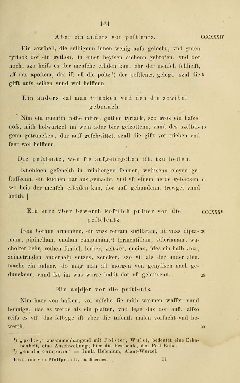 Aber ein anders vor peftlentz. CCCXXXIV Ein zcwibell, die selbigenn innen wenig aufs gelocht, vnd guten tyriack dor ein gethon, in einer heyfsen afchenn gebroten, vnd dor noch, szo heifs es der menfche erliden kau, ehr der menfch fchliefft, vff das apoftem, das ift vff die poltz ') der peftlentz, gelegt, szal die 5 gifft aufs zeihen vnnd wol helffenn. Ein anders sal man trincken vnd den die zcwibel gebrauch. Nim ein quentin rothe mirre, guthen tyriack, szo gros ein hafsel nofs, mith holwurtzel im wein ader bier gefzottenn, vnnd des szelbti- 10 genn getruncken, dar auff gefchwittzt. szall die gifft vor trieben vnd feer wol helffenn. Die peftlentz, wen fie aufgebrochen ift, tzu heilen. Knobloch gefchelth in reinborgen fchmer, weiffsenn cleyen ge- ftoffsenn, ein kucken dar aus gemacht, vnd vff einem herde gebacken. 15 szo heis der menfch erleiden kan, dor auff gebundenn. trewget vnnd heilth. | Ein sere vber bewerth koftlich puluer vor die CCCXXXV peftelentz. Item bornne armenium, ein vnzs terram sigillatam, iiii vnzs dipta- 20 mum, pipinellam, enulam campanam,2) tormentillam, valerianam, wa- cholter behr, rothe 11 fandel, lorber, zeitwer, encian, ides ein halb vnzs, zeimetrindeu anderhalp vntzes, zeucker, szo vil als der ander alen. mache ein puluer. do mag man all morgen von genyffsen nach ge- dunckenn. vnnd fso im was worre baldt clor vff gelaffsenn. 25 Ein an[d]er vor die peftlentz. Nim haer von hafsen, vor mifche fie mith warmen waffer vnnd honnige, das es werde als ein plafter, vnd lege das dor auff. alfso reifs es vff. das felbyge ift vber die^ tufenth malen vorfucht vncl be- werth. 30 ') „poltz,' zusammenhängend mit Polster, Wulst, bedeutet eine Erha- benheit, eine Anschwellung; hier die Pestbeule, den Pest-Bnbo. 2) „enula eampana = Inula Helenium, Alant-Wurzel. Heinricli von Pfol l'prund t, büodtherznei. 11