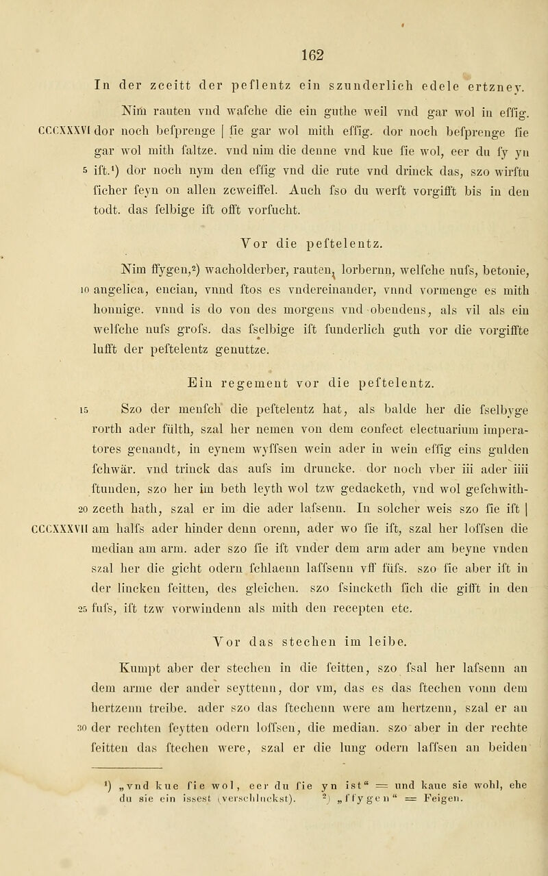 In der zceitt der peflentz ein szunderlich edele ertzney. Nim rauten vnd wafche die ein gnthe weil vnd gar wol in effig. CCCXXXV1 dor nocli befprenge | fie gar wol mith effig. dor noch befprenge fie gar wol mith faltze. vnd nim die denne vnd kue fie wol, eer du fy yn s ift.1) dor noch nym den effig vnd die rute vnd drinck das, szo wirftu ficher feyn on allen zcweiffel. Auch fso du werft vorgifft bis in den todt. das felbige ift offt vorfucht. Vor die peftelentz. Nim ffygen,2) wacholderber, rauten^ lorbernn, welfche nufs, betonie, 10 angelica, encian, vnnd ftos es vndereinander, vnnd vornienge es mith honnige. vnnd is do von des morgens vnd -obenclens, als vil als ein welfche nufs grofs. das fselbige ift funclerlich guth vor die vorgiffte lufft der peftelentz genuttze. Ein regement vor die peftelentz. 15 Szo der menfch die peftelentz hat, als balde her die fselbyge rorth ader fülth, szal her nemen von dem confect electuarium impera- tores genanclt, in eynem wyffsen wein ader in wein effig eins gülden fchwär. vnd trinck das aufs im druncke. clor noch vber iii ader iiii ftuuden, szo her im beth leyth wol tzw gedacketh, vnd wol gefchwith- 20 zceth hath, szal er im die ader lafsenn. In solcher weis szo fie ift | CCCXXXVI! am halfs ader hinder denn orenn, ader wo fie ift, szal her loffsen die median am arm. ader szo fie ift vnder dem arm ader am beyne vnden szal her die gicht odern fchlaenn laffsenn vff füfs. szo fie aber ift in der lincken feitten, des gleichen, szo fsincketh fich die gifft in den 25 fufs, ift tzw vorwindenn als mith den recepten etc. Vor das stechen im leibe. Kumpt aber der stechen in die feitten, szo fsal her lafsenn an dem arme der ander seytteun, clor vm, das es das ftechen vonn dem hertzenn treibe, ader szo das ftechenn were am hertzenn, szal er au 30 der rechten feytten odern loffsen, die median, szo aber in der rechte feitten das ftechen were, szal er die hing odern laffsen an beiden *) „vnd kue fie wol, eer du fie yn ist = und kaue sie wohl, ehe du sie ein issest, (verschluckst). 2J „ffygen = Feigen.