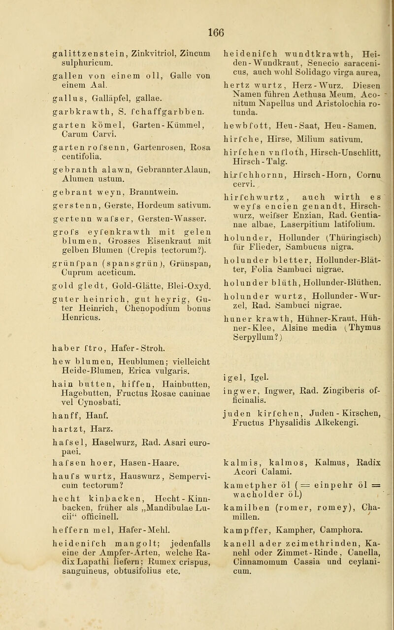 galittzenstein, Zinkvitriol, Zincum sulphuricum. gallen von einem oll, Galle von einem Aal. gallus, Galläpfel, gallae. garbkrawth, S. fchaffgarbben. garten kömel, Garten-Kümmel, Carum Carvi. garten rofsenn, Gartenrosen, Rosa centifolia. gebranth alawn, Gebrannter Alaun, Alumen ustum. gebrant weyn, Branntwein. gerstenn, Gerste, Hordeum sativum. gertenn wafser, Gersten-Wasser. grofs eyfenkrawth mit gelen blumen, Grosses Eisenkraut mit gelben Blumen (Crepis tectorum?). grünfpan (spansgrün), Grünspan, Cuprum aceticum. gold gledt, Gold-Glätte, Blei-Oxyd. guter heinrich, gut heyrig, Gu- ter Heinrich, Chenopodium bonus Henricus. haber ftro, Hafer-Stroh. hew blumen, Heublumen; vielleicht Heide-Blumen, Erica vulgaris. hain butten, hiffen, Hainbutten, Hagebutten, Fructus Rosae caninae vel Cynosbati. hanff, Hanf. hartzt, Harz. hafsel, Haselwurz, Rad. Asari euro- paei. hafsen hoer, Hasen-Haare. haufs wurtz, Hauswurz, Sempervi- cum tectorum? hecht kinbacken, Hecht - Kinn- backen, früher als „Mandibulae Lu- cii ofncinell. heffern mel, Hafer-Mehl. heidenifch mangolt; jedenfalls eine der Ampfer-Arten, welche Ra- dix Lapathi liefern; Rumex crispus, sanguineus, obtusifolius etc. heidenifch wundtkrawth, Hei- den-Wundkraut, Senecio saraceni- cus, auch wohl Solidago virga aurea, hertz wurtz, Herz-Wurz. Diesen Namen führen Aethusa Meum, Aco- nitum Napellus und Aristolochia ro- tunda. hewbfott, Heu-Saat, Heu-Samen. hirfche, Hirse, Milium sativum. hirfchen vnfloth, Hirsch-Unschlitt, Hirsch-Talg. hirfchhornn, Hirsch-Horn, Cornu cervi. hirfchwurtz , auch wirth es weyfs encien genandt, Hirsch- wurz, weifser Enzian, Rad. Gentia- nae albae, Laserpitium latifolium. holunder, Hollunder (Thüringisch) für Flieder, Sambucus nigra. holunder bletter, Hollunder-Blät- ter, Folia Sambuci nigrae. holunder blüth, Hollunder-Blüthen. holunder wurtz, Hollunder - Wur- zel, Rad. Sambuci nigrae. huner krawth, Hühner-Kraut, Hüh- ner-Klee, Alsine media (Thymus Serpyllum?) igel, Igel. ingwer, Ingwer, Rad. Zingiberis of- ficinalis. Juden kirfchen, Juden - Kirschen, Fructus Physalidis Alkekengi. kalmis, kalmos, Kalmus, Radix Acori Calami. kametpher öl (= einpehr öl = Wacholder öl.) kamilben (romer, romey), Cha- millen. kampffer, Kampher, Camphora. kanell ader zcimethrinden, Ka- nehl oder Zimmet - Rinde , Canella, Oinnamomum Cassia und ceylani- cum.