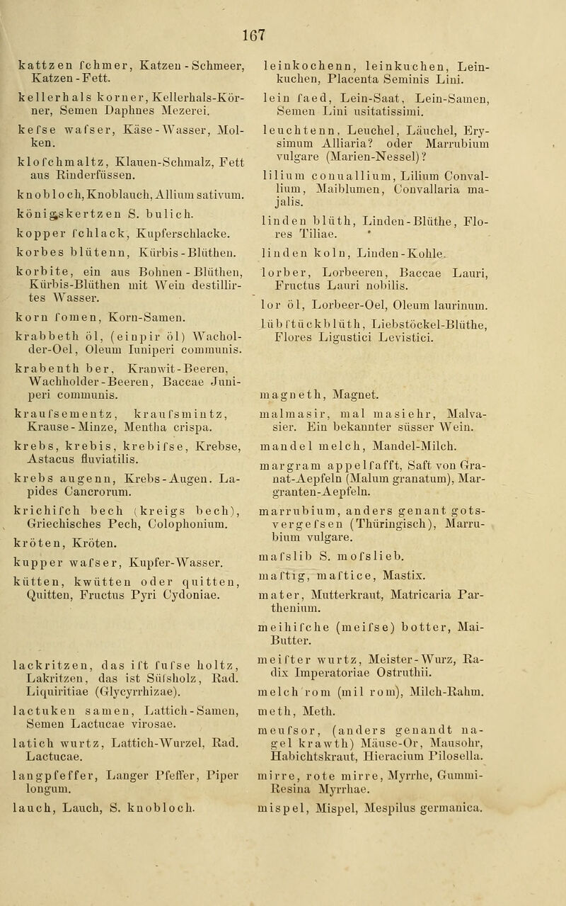 kattzen fchmer, Katzen - Schmeer, Katzen-Fett. kellerhals korner, Kellerhals-Kör- ner, Semen Dapknes Mezerei. kefse wafser, Käse-Wasser, Mol- ken. klofckmaltz, Klauen-Schmalz, Fett aus Rinderfüssen. k n o b 1 o ch, Knoblauch, Allium sativum. könig,skertzen S. bulich. kopper fchlack, Kupferschlacke. korbes blütenn, Kürbis -Blüthen. korbite, ein aus Bohnen - Blüthen, Kürbis-Blüthen mit Wein destillir- tes Wasser. körn fomen, Korn-Samen. krabbeth öl, (einpir öl) Wachol- der-Oel, Oleum Iuniperi communis. krabenth ber, Kranwit-Beeren, Wachholder-Beeren, Baccae Juni- peri communis. kraufsementz, kraufsmintz, Krause-Minze, Mentha crispa. krebs, krebis, krebifse, Krebse, Astacus fluviatilis. krebs augenn, Krebs-Augen. La- pides Cancrorum. krichifch bech (kreigs bech), Griechisches Pech, Colophonium. kröten, Kröten. kupp er wafser, Kupfer-Wasser. kütten, kwütten oder quitten, Quitten, Fructus Pyri Cydoniae. lackritzen, das ift fufse holtz, Lakritzen, das ist Sülsholz, Rad. Liquiritiae (Glycyrrhizae). lactuken samen, Lattich-Samen, Semen Lactucae virosae. latich wurtz, Lattich-Wurzel, Rad. Lactucae. langpfeffer, Langer Pfeffer, Piper longum. lauch, Lauch, S. kn ob loch. leinkochenn, leinkuchen, Lein- kuchen, Placenta Seminis Lini. lein faed, Lein-Saat, Lein-Samen, Seinen Lini usitatissimi. leuchtenn, Leuchel, Läuchel, Ery- simum Alliaria? oder Marrubium vulgare (Marien-Nessel) ? lilium conuallium, Lilium Conval- lium, Maiblumen, Convallaria ma- jalis. linden blüth, Linden-Blüthe, Flo- res Tiliae. linden koln, Linden-Kohle. lorber, Lorbeeren, Baccae Lauri, Fructus Lauri nobilis. lor öl, Lorbeer-Oel, Oleum laurinum. lüb l'tückblüth, Liebstöckel-Blüthe, Flores Ligustici Levistici. m a g n e t h, Magnet. malmasir, mal masiehr, Malva- sier. Ein bekannter süsser Wein. mandel melch, Mandel-Milch. margram appelfafft, Saft von Gra- nat-Aepfeln (Malum granatum), Mar- granten-Aepfeln. marrubium, anders genant gots- vergefsen (Thüringisch), Marru- bium vulgare. mafslib S. mofslieb. maftig, maftice, Mastix. mater, Mutterkraut, Matricaria Par- thenium. meihifche (meifse) botter, Mai- Butter. meifter wurtz, Meister-Würz, Ra- dix Imperatoriae Ostruthii. melch'rom (mil rom), Milch-Rahm. meth, Meth. meufsor, (anders genandt na- gel krawth) Mäuse-Or, Mausohr, Habichtskraut, Hieracium rilosella. mirre, rote mirre, Myrrhe, Gummi- Resina Myrrhae. mispel, Mispel, Mespilus germanica.