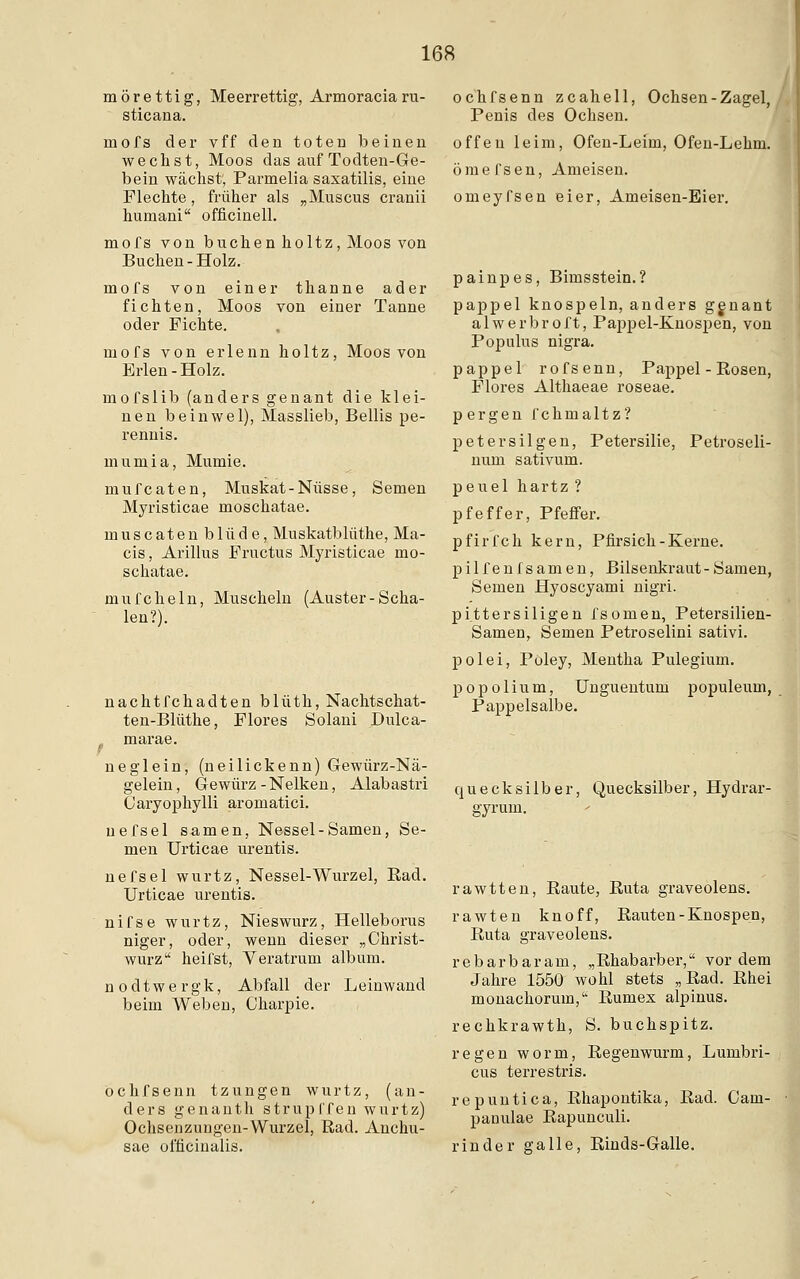 mörettig, Meerrettig, Armoracia ru- sticana. mofs der vff den toten beinen wechst, Moos das auf Todten-Ge- bein wächst, Parmelia saxatilis, eine Flechte, früher als „Muscus cranii huinani officinell. mofs von buchen holtz, Moos von Buchen-Holz. mofs von einer thanne ader fichten, Moos von einer Tanne oder Fichte. mofs von erlenn holtz, Moos von Erlen-Holz. mofslib (anders genant die klei- nen beinwel), Masslieb, Bellis pe- rennis. mumia, Mumie. mufcaten, Muskat-Nüsse, Semen Myristicae moschatae. muscaten blüde, Muskatblüthe, Ma- cis, Arillus Fructus Myristicae mo- schatae. mufcheln, Muscheln (Auster-Scha- len?). nachtfchadten blüth, Nachtschat- ten-Blüthe, Flores Solani Dulca- ,, marae. neglein, (neilickenn) Gewürz-Nä- gelein, Gewürz-Nelken, Alabastri Caryophylli aromatici. uefsel s-amen, Nessel-Samen, Se- men Urticae urentis. nefsel wurtz, Nessel-Wurzel, Rad. Urticae urentis. nifse wurtz, Nieswurz, Helleborus niger, oder, wenn dieser „Christ- wurz heifst, Veratrum album. nodtwergk, Abfall der Leinwand beim Weben, Charpie. öchfsenn tzungen wurtz, (an- ders genanth strupffen wurtz) Ochsenzungen-Wurzel, Rad. Anchu- sae ofticinalis. öchfsenn zcahell, Ochsen-Zagel, Penis des Ochsen. offen leim, Ofen-Leim, Ofen-Lehm. ömefsen, Ameisen. omeyfsen eier, Ameisen-Eier. painpes, Bimsstein.? pappel knospein, anders genant alwerbroft, Papjjel-Knospen, von Populus nigra. pappel rofsenn, Pappel - Rosen, Flores Althaeae roseae. pergen fchmaltz? petersilgen, Petersilie, Petroseli- num sativum. peuel hartz ? pfeffer, Pfeffer. pfirfch kern, Pfirsich-Kerne. pilfenfsamen, Bilsenkraut - Samen, Semen Hyoscyami nigri. pittersiligen fsomen, Petersilien- Samen, Semen Petroselini sativi. polei, Pöley, Mentha Pulegium. popolium, Unguentum populeum, Pappelsalbe. quecksilber, Quecksilber, Hydrar- gyrurn. rawtten, Raute, Ruta graveolens. rawten knoff, Rauten - Knospen, Ruta graveolens. rebarbaram, „Rhabarber, vordem Jahre 1550 wohl stets „Rad. Rhei monachorum, Rumex alpinus. rechkrawth, S. buchspitz. regen worin, Regenwurm, Lumbri- cus terrestris. repuntica, Rhapontika, Rad. Cam- panulae Rapunculi. r in der galle, Rinds-Galle.