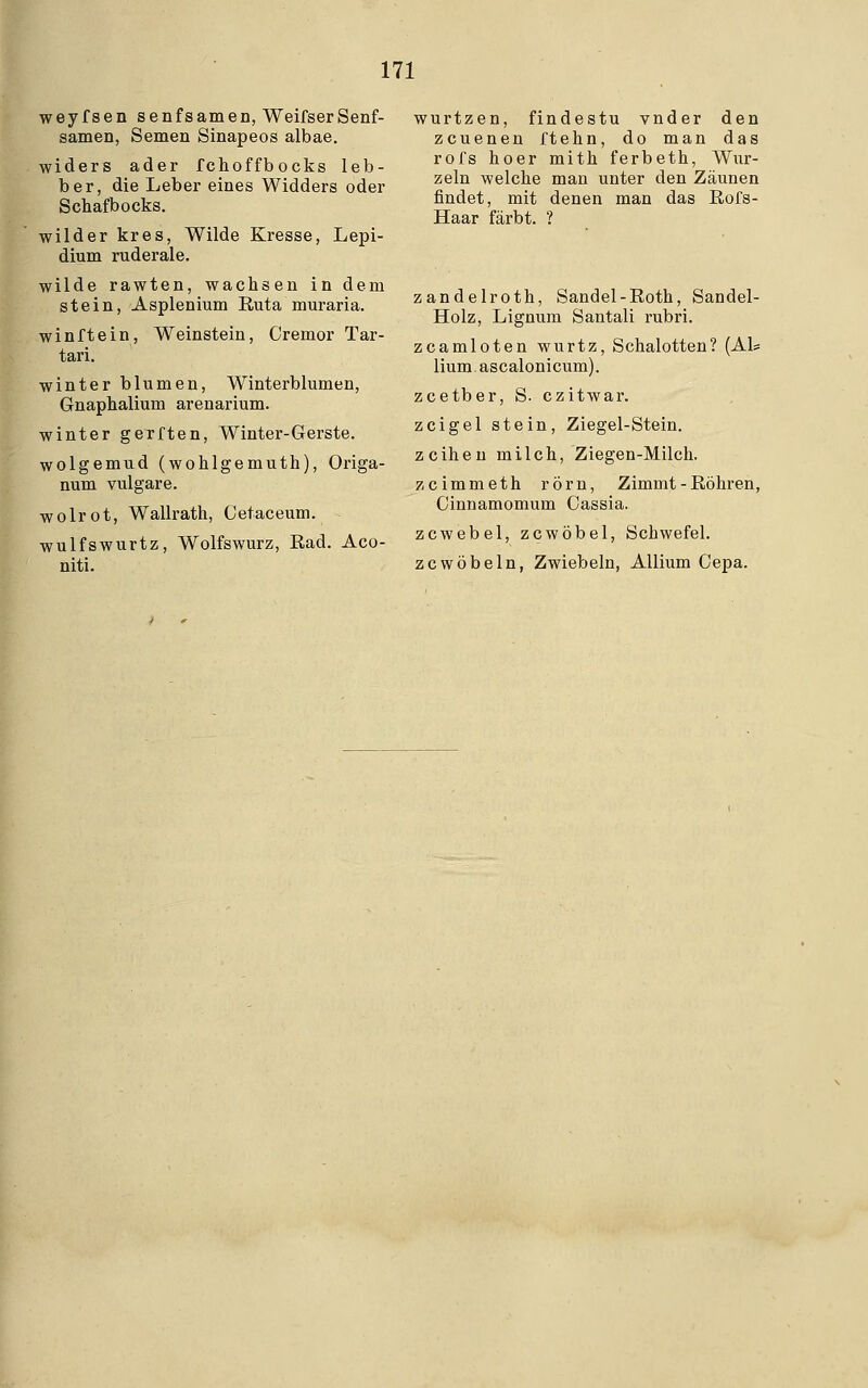 weyfsen Senfsamen, WeifserSenf- samen, Semen Sinapeos albae. widers ader fchoffbocks leb- ber, die Leber eines Widders oder Schafbocks. wilder kr es, Wilde Kresse, Lepi- dium ruderale. wilde rawten, wachsen in dem stein, Asplenium Ruta muraria. winftein, Weinstein, Cremor Tar- tari. winter blumen, Winterblumen, Gnaphalium arenarium. winter gerften, Winter-Gerste. wolgemud (wohlgemuth), Origa- num vulgare. wolrot, Wallrath, Cetaceum. wulfswurtz, Wolfswurz, Kad. Aco- niti. wurtzen, findestu vnder den zcuenen ftehn, do man das rofs hoer mith ferbeth, Wur- zeln welche man unter den Zäunen findet, mit denen man das Rofs- Haar färbt. ? zandelroth, Sandel-Roth, Sandel- Holz, Lignum Santali rubri. zcamloten wurtz, Schalotten? (Als lium ascalonicum). zcetber, S. czitwar. zcigel stein, Ziegel-Stein. zeihen milch, Ziegen-Milch. zeimmeth rörn, Zimmt - Röhren, Cinnamomum Cassia. zcwebel, zcwöbel, Schwefel. zcwöbeln, Zwiebeln, Allium Cepa.