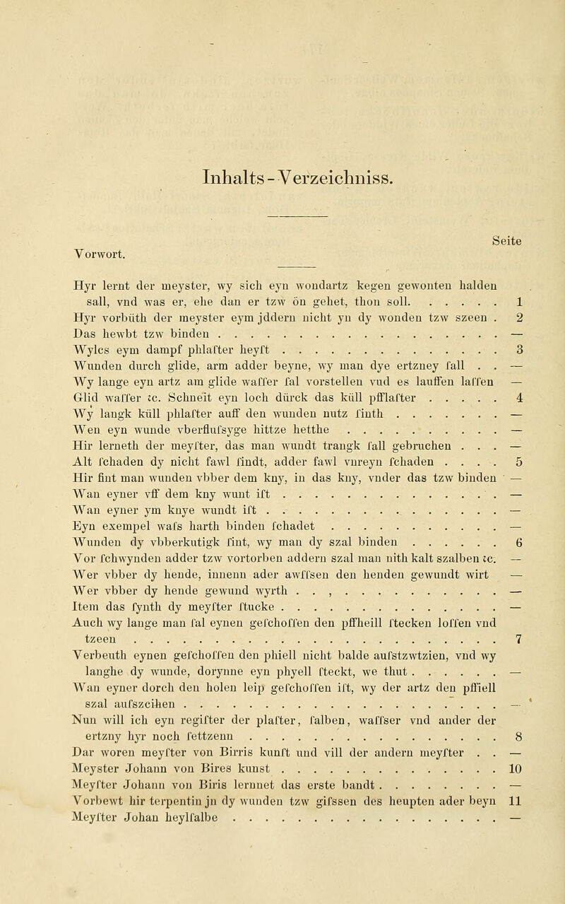 Inhalts - Verzeichniss. Vorwort. Seite Hyr lernt der ineyster, wy sich eyn woiidartz kegen gewollten halden sali, vnd was er, ehe dan er tzw ön gehet, thon soll 1 Hyr vorbüth der meyster eym jddern nicht yn dy wonden tzw szeen . 2 Das hewbt tzw binden — Wylcs eym dampf phlafter heyft 3 Wunden durch glide, arm adder beyne, wy man dye ertzney fall . . — Wy lange eyn artz am glide waffer fal vorstellen vud es lauffen laffen — Glid waffer tc. Schne'it eyn loch dürck das kiill pfflafter 4 Wy langk kiill phlafter auff den wunden nutz finth — Wen eyn wunde vberflufsyge hittze hetthe — Hir lerneth der meyfter, das man wundt trangk fall gebruchen ... — Alt fchaden dy nicht fawl findt, adder fawl vnreyn fchaden .... 5 Hir fint man wunden vbber dem kny, in das kny, vnder das tzw binden — Wan eyner vif dem kny wunt ift — Wan eyner ym knye wundt ift — Eyn exempel wafs harth binden fchadet — Wunden dy vbberkutigk fint, wy man dy szal binden 6 Vor fchwynden adder tzw vortorben addern szal man nith kalt szalben ic. — Wer vbber dy hende, innenn ader awffsen den henden gewundt wirt Wer vbber dy hende gewund wyrth . . , — Item das fynth dy meyfter ftucke — Auch wy lange man fal eynen gefchoffen den pffheill ftecken loffen vnd tzeen 7 Verbeuth eynen gefchoffen den phiell nicht balde aufstzwtzien, vnd wy langhe dy wunde, dorynne eyn phyell fteckt, we thut — Wan eyner dorch den holen leip gefchoffen ift, wy der artz den pffiell szal aufszcihen — Nun will ich eyn regifter der plafter, falben, waffser vnd ander der ertzny hyr noch fettzenu 8 Dar woren meyfter von Birris kunft und vill der andern meyfter . . — Meyster Johann von Bires kunst 10 Meyfter Johann von Biris lernnet das erste bandt — Vorbewt hir terpentin jn dy wunden tzw gifssen des heupten ader beyn 11 Meyfter Johan heylfalbe —
