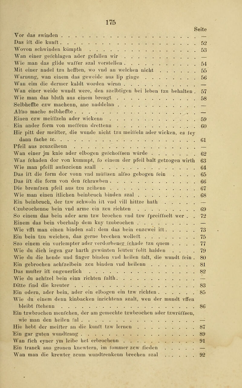 Seite Vor das swinden Das irt die kvtnft 52 Wovon schwinden kümpth 53 Wan einer gefchlagen ader gefallen wir — Wie man das glide waffer szal vorstellen 54 Mit einer nadel tzu hefften, wo vnd an welchen nicht 55 Warnung, wan einem das geweide aus lip ginge 56 Wau eira die dermer kaldt worden wirnu — Wan einer weide wundt were, den szelbtigen bei leben tzu behalten . 57 Wie man das bluth aus einem brengt 58 Selbhefifte czw machenn, ane naddelnn — Alfso mache selbhefifte — Einen czw meiffzeln ader wickenn 59 Ein ander form von meffenn drettenn 60 Hir pitt der meifter, die wunde nicht tzu meilfein ader wicken, es iey dann fache ic 61 Pfeil aus zcuzcihenn — Wan einer jm knie ader elbogen gelchoIlsen würde 62 Was fchaden dor von kummpt, fo einem der pfeil balt getzogen wirth 63 Wie man pfeill aufszcienn szall 64 Das ift die form dor vonn vnd mülTsen alfso gebogen fein .... 65 Das ift die form von den fchrawben 66 Die bremfzen pfeil aus tzu zcihenn 67 Wie man einen itlichen beinbruch binden szal 68 Ein beinbruch, der tzw schwoln ift vnd vill hittze hath — Czubrochenne bein vnd arme ein zcu richten 69 So einem das bein ader arm tzw brochen vnd tzw fpreiffselt wer . . 72 Einem das bein vberhalp dem kuy tzubrochen — Wie vflft man einen binden sal: dem das bein enzcwei ift 73 Ein bein tzu weichen, das gerne brechen wolleft . .' 75 Szo einem ein vorlempter ader verdorbener fchade tzu quem .... 77 Wie du dich iegen gar harth gewünten leuten foll't halden .... 79 Wie du die hende und finger binden vnd heilen falt, die wundt fein . 80 Ein gebrochen achfzelbein zcu binden vnd heilenn 81 Das mul'ter ift ongeuerlich 82 Wie du achfzel bein einn richten falth — Ditte find die kreuter 83 Ein odern, ader bein, ader ein elbogen ein tzw richten 85 Wie du einem denn kinbackeu inrichtenn szalt, wen der mundt vfifen bleibt ftehenn 86 Ein tzwbrochen menfchen, der am gemechte tzwbrochen ader tzwrüffsen, wie man den heilen fal — Hie hebt der meifter an die kunft tzw lernen 87 Ein gar guten wuudtrang 89 Wan fich eyner yin leibe het erbrochen« 91 Ein tranck aus groneu knewtern, im fommer zcw fieden — Wan man die krewter zcum wundtrenkenu brechen szal 92