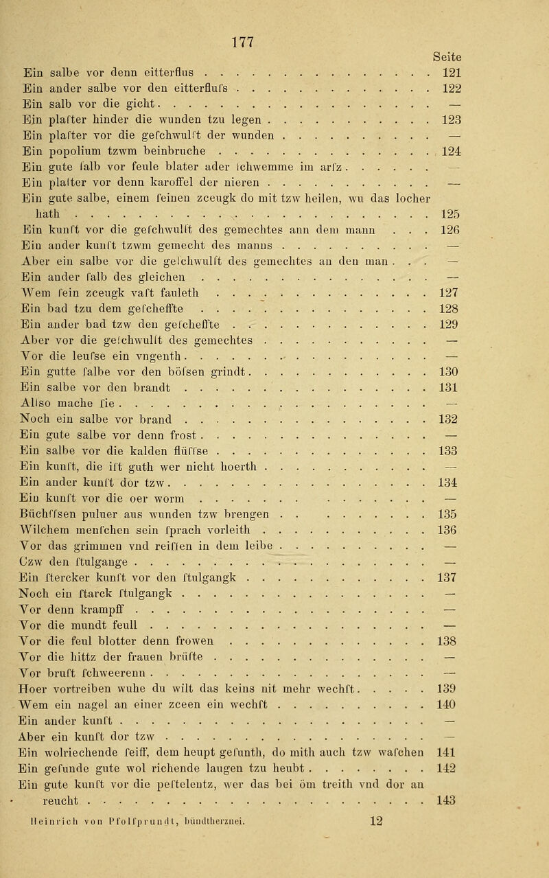 Seite Ein salbe vor denn eitterflus 121 Ein ander salbe vor den eitterflufs 122 Ein salb vor die gicht — Ein plafter hinder die wunden tzu legen 123 Ein plafter vor die gefchwulft der wunden — Ein popolium tzwm beinbruche 124 Ein gute falb vor feule blater ader Ichwemme im arfz Ein plalter vor denn karofFel der nieren — Ein gute salbe, einem feinen zceugk do mit tzw heilen, wu das locher hath 125 Ein kunft vor die gefchwulft des gemechtes ann dem mann . . . 126 Ein ander kunft tzwm geinecht des manns — Aber ein salbe vor die gefchwulft des gemechtes an den man ... — Ein ander falb des gleichen — Wem fein zceugk vaft fauleth 127 Ein bad tzu dem gefcheffte 128 Ein ander bad tzw den gefcheffte 129 Aber vor die gefchwulft des gemechtes — Vor die leufse ein vngenth — Ein gutte falbe vor den böfsen grindt 130 Ein salbe vor den brandt 131 Allso mache fie , — Noch ein salbe vor brand 132 Ein gute salbe vor denn frost — Ein salbe vor die kalden flüflse 133 Ein kunft, die ift guth wer nicht hoerth — Ein ander kunft dor tzw 134 Eiu kunft vor die oer worm — Büchffsen puluer aus wunden tzw brengen . . 135 Wuchern menfchen sein fprach vorleith 136 Vor das grimmen vnd reiften in dem leibe — Czw den ftulgange — Ein ftercker kunft vor den ftulgangk 137 Noch ein ftarck ftulgangk — Vor denn krampff — Vor die mundt feull — Vor die feul blotter denn frowen 138 Vor die hittz der frauen brüfte — Vor bruft fchweerenn — Hoer vortreiben wuhe du wilt das keins nit mehr wechft 139 Wem ein nagel an einer zceen ein wechft 140 Ein ander kunft — Aber ein kunft dor tzw Ein wolriechende feiff, dem heupt gefunth, do mith auch tzw wafchen 141 Ein gefunde gute wol richende laugen tzu heubt 142 Ein gute kunft vor die peftelentz, wer das bei Öm treith vnd dor an reucht 143 Heinrich von Pfolfprundt, büiultherzuei. 12
