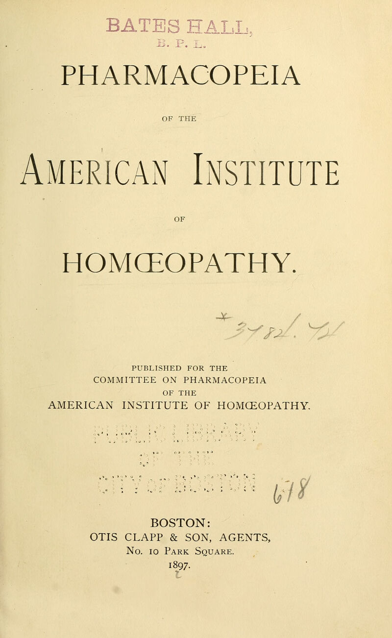 B. P. PHARMACOPEIA OF THE American Institute OF HOMCEOPATHY. ^./-'/^/ ^y PUBLISHED FOR THE COMMITTEE ON PHARMACOPEIA OF THE AMERICAN INSTITUTE OF HOMCEOPATHY. t'/^ BOSTON: OTIS CLAPP & SON, AGENTS, No. 10 Park Square. 1897.