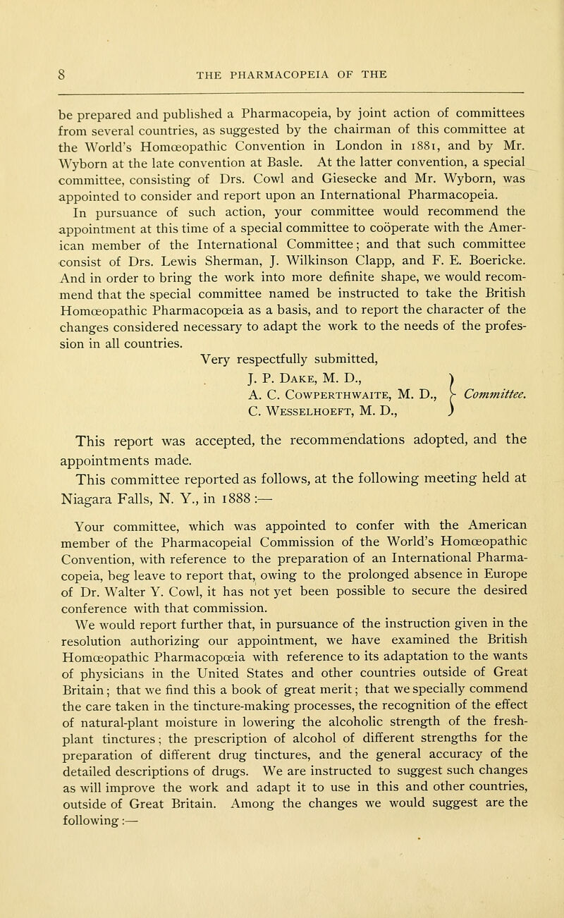 be prepared and published a Pharmacopeia, by joint action of committees from several countries, as suggested by the chairman of this committee at the World's Homoeopathic Convention in London in 1881, and by Mr. Wyborn at the late convention at Basle, At the latter convention, a special committee, consisting of Drs. Cowl and Giesecke and Mr. Wyborn, was appointed to consider and report upon an International Pharmacopeia. In pursuance of such action, your committee would recommend the appointment at this time of a special committee to cooperate with the Amer- ican member of the International Committee; and that such committee consist of Drs. Lewis Sherman, J. Wilkinson Clapp, and F. E. Boericke. And in order to bring the work into more definite shape, we would recom- mend that the special committee named be instructed to take the British Homoeopathic Pharmacopoeia as a basis, and to report the character of the changes considered necessary to adapt the work to the needs of the profes- sion in all countries. Very respectfully submitted, J. P. Dake, M. D., J A. C. CowPERTHWAiTE, M. D,, >■ Committee. C. Wesselhoeft, M. D., ) This report was accepted, the recommendations adopted, and the appointments made. This committee reported as follov^s, at the following meeting held at Niagara Falls, N. Y., in 1888 :— Your committee, which was appointed to confer with the American member of the Pharmacopeial Commission of the World's Homoeopathic Convention, with reference to the preparation of an International Pharma- copeia, beg leave to report that, owing to the prolonged absence in Europe of Dr. Walter Y. Cowl, it has not yet been possible to secure the desired conference with that commission. We would report further that, in pursuance of the instruction given in the resolution authorizing our appointment, we have examined the British Homoeopathic Pharmacopoeia with reference to its adaptation to the wants of physicians in the United States and other countries outside of Great Britain; that we find this a book of great merit; that we specially commend the care taken in the tincture-making processes, the recognition of the effect of natural-plant moisture in lowering the alcoholic strength of the fresh- plant tinctures; the prescription of alcohol of different strengths for the preparation of different drug tinctures, and the general accuracy of the detailed descriptions of drugs. We are instructed to suggest such changes as will improve the work and adapt it to use in this and other countries, outside of Great Britain. Among the changes we would suggest are the following:—