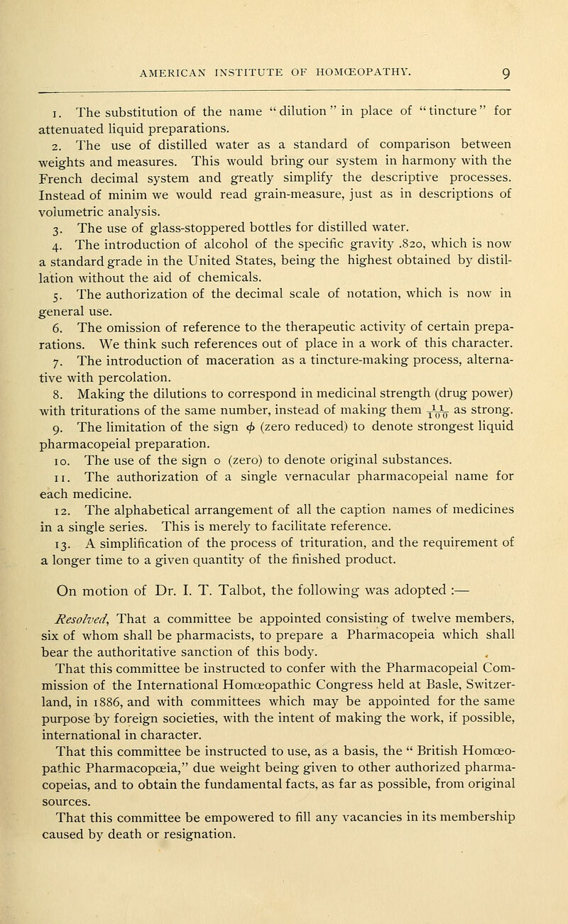 1. The substitution of the name  dilution  in place of tincture for attenuated liquid preparations. 2. The use of distilled water as a standard of comparison between weights and measures. This would bring our system in harmony with the French decimal system and greatly simplify the descriptive processes. Instead of minim we would read grain-measure, just as in descriptions of volumetric analysis. 3. The use of glass-stoppered bottles for distilled water. 4. The introduction of alcohol of the specific gravity .820, which is now a standard grade in the United States, being the highest obtained by distil- lation without the aid of chemicals. 5. The authorization of the decimal scale of notation, which is now in general use. 6. The omission of reference to the therapeutic activity of certain prepa- rations. We think such references out of place in a work of this character. 7. The introduction of maceration as a tincture-making process, alterna- tive with percolation. 8. Making the dilutions to correspond in medicinal strength (drug power) with triturations of the same number, instead of making them J^-L as strong. 9. The limitation of the sign ^ (zero reduced) to denote strongest liquid pharmacopeial preparation. 10. The use of the sign o (zero) to denote original substances. 11. The authorization of a single vernacular pharmacopeial name for each medicine. 12. The alphabetical arrangement of all the caption names of medicines in a single series. This is merely to facilitate reference. 13. A simplification of the process of trituration, and the requirement of a longer time to a given quantity of the finished product. On motion of Dr. I. T. Talbot, the follov^ing was adopted :— Resolved, That a committee be appointed consisting of twelve members, six of whom shall be pharmacists, to prepare a Pharmacopeia which shall bear the authoritative sanction of this body. That this committee be instructed to confer with the Pharmacopeial Com- mission of the International Homoeopathic Congress held at Basle, Switzer- land, in 1886, and with committees which may be appointed for the same purpose by foreign societies, with the intent of making the work, if possible, international in character. That this committee be instructed to use, as a basis, the  British Homoeo- pathic Pharmacopoeia, due weight being given to other authorized pharma- copeias, and to obtain the fundamental facts, as far as possible, from original sources. That this committee be empowered to fill any vacancies in its membership caused by death or resignation.